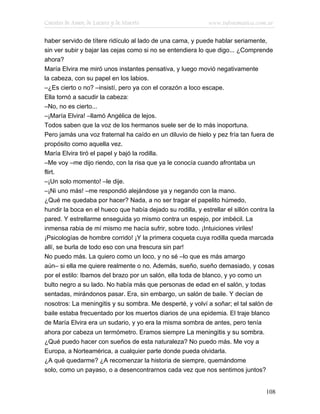 Cuentos de Amor, de Locura y de Muerte                        www.infotematica.com.ar

haber servido de títere ridículo al lado de una cama, y puede hablar seriamente,
sin ver subir y bajar las cejas como si no se entendiera lo que digo... ¿Comprende
ahora?
María Elvira me miró unos instantes pensativa, y luego movió negativamente
la cabeza, con su papel en los labios.
–¿Es cierto o no? –insistí, pero ya con el corazón a loco escape.
Ella tornó a sacudir la cabeza:
–No, no es cierto...
–¡María Elvira! –llamó Angélica de lejos.
Todos saben que la voz de los hermanos suele ser de lo más inoportuna.
Pero jamás una voz fraternal ha caído en un diluvio de hielo y pez fría tan fuera de
propósito como aquella vez.
María Elvira tiró el papel y bajó la rodilla.
–Me voy –me dijo riendo, con la risa que ya le conocía cuando afrontaba un
flirt.
–¡Un solo momento! –le dije.
–¡Ni uno más! –me respondió alejándose ya y negando con la mano.
¿Qué me quedaba por hacer? Nada, a no ser tragar el papelito húmedo,
hundir la boca en el hueco que había dejado su rodilla, y estrellar el sillón contra la
pared. Y estrellarme enseguida yo mismo contra un espejo, por imbécil. La
inmensa rabia de mí mismo me hacía sufrir, sobre todo. ¡Intuiciones viriles!
¡Psicologías de hombre corrido! ¡Y la primera coqueta cuya rodilla queda marcada
allí, se burla de todo eso con una frescura sin par!
No puedo más. La quiero como un loco, y no sé –lo que es más amargo
aún– si ella me quiere realmente o no. Además, sueño, sueño demasiado, y cosas
por el estilo: Ibamos del brazo por un salón, ella toda de blanco, y yo como un
bulto negro a su lado. No había más que personas de edad en el salón, y todas
sentadas, mirándonos pasar. Era, sin embargo, un salón de baile. Y decían de
nosotros: La meningitis y su sombra. Me desperté, y volví a soñar; el tal salón de
baile estaba frecuentado por los muertos diarios de una epidemia. El traje blanco
de María Elvira era un sudario, y yo era la misma sombra de antes, pero tenía
ahora por cabeza un termómetro. Eramos siempre La meningitis y su sombra.
¿Qué puedo hacer con sueños de esta naturaleza? No puedo más. Me voy a
Europa, a Norteamérica, a cualquier parte donde pueda olvidarla.
¿A qué quedarme? ¿A recomenzar la historia de siempre, quemándome
solo, como un payaso, o a desencontrarnos cada vez que nos sentimos juntos?


                                                                                   108
 
