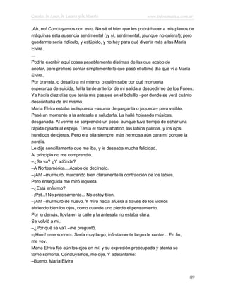 Cuentos de Amor, de Locura y de Muerte                     www.infotematica.com.ar

¡Ah, no! Concluyamos con esto. No sé el bien que les podrá hacer a mis planos de
máquinas esta ausencia sentimental (¡y sí, sentimental, ¡aunque no quiera!); pero
quedarme sería ridículo, y estúpido, y no hay para qué divertir más a las María
Elvira.
...
Podría escribir aquí cosas pasablemente distintas de las que acabo de
anotar, pero prefiero contar simplemente lo que pasó el último día que vi a María
Elvira.
Por bravata, o desafío a mí mismo, o quién sabe por qué mortuoria
esperanza de suicida, fui la tarde anterior de mi salida a despedirme de los Funes.
Ya hacía diez días que tenía mis pasajes en el bolsillo –por donde se verá cuánto
desconfiaba de mí mismo.
María Elvira estaba indispuesta –asunto de garganta o jaqueca– pero visible.
Pasé un momento a la antesala a saludarla. La hallé hojeando músicas,
desganada. Al verme se sorprendió un poco, aunque tuvo tiempo de echar una
rápida ojeada al espejo. Tenía el rostro abatido, los labios pálidos, y los ojos
hundidos de ojeras. Pero era ella siempre, más hermosa aún para mí porque la
perdía.
Le dije sencillamente que me iba, y le deseaba mucha felicidad.
Al principio no me comprendió.
–¿Se va? ¿Y adónde?
–A Norteamérica... Acabo de decírselo.
–¡Ah! –murmuró, marcando bien claramente la contracción de los labios.
Pero enseguida me miró inquieta.
–¿Está enfermo?
–¡Pst...! No precisamente... No estoy bien.
–¡Ah! –murmuró de nuevo. Y miró hacia afuera a través de los vidrios
abriendo bien los ojos, como cuando uno pierde el pensamiento.
Por lo demás, llovía en la calle y la antesala no estaba clara.
Se volvió a mí.
–¿Por qué se va? –me preguntó.
–¡Hum! –me sonreí–. Sería muy largo, infinitamente largo de contar... En fin,
me voy.
María Elvira fijó aún los ojos en mí, y su expresión preocupada y atenta se
tornó sombría. Concluyamos, me dije. Y adelántame:
–Bueno, María Elvira


                                                                               109
 