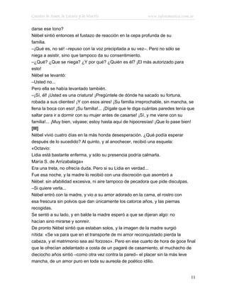Cuentos de Amor, de Locura y de Muerte                     www.infotematica.com.ar

darse ese tono?
Nébel sintió entonces el fustazo de reacción en la cepa profunda de su
familia.
–¡Qué es, no sé! –repuso con la voz precipitada a su vez–. Pero no sólo se
niega a asistir, sino que tampoco da su consentimiento.
–¿Qué? ¿Que se niega? ¿Y por qué? ¿Quién es él? ¡El más autorizado para
esto!
Nébel se levantó:
–Usted no...
Pero ella se había levantado también.
–¡Sí, él! ¡Usted es una criatura! ¡Pregúntele de dónde ha sacado su fortuna,
robada a sus clientes! ¡Y con esos aires! ¡Su familia irreprochable, sin mancha, se
llena la boca con eso! ¡Su familia!... ¡Dígale que le diga cuántas paredes tenía que
saltar para ir a dormir con su mujer antes de casarse! ¡Sí, y me viene con su
familia!... ¡Muy bien, váyase; estoy hasta aquí de hipocresías! ¡Que lo pase bien!
[III]
Nébel vivió cuatro días en la más honda desesperación. ¿Qué podía esperar
después de lo sucedido? Al quinto, y al anochecer, recibió una esquela:
«Octavio:
Lidia está bastante enferma, y sólo su presencia podría calmarla.
María S. de Arrizabalaga»
Era una treta, no ofrecía duda. Pero si su Lidia en verdad...
Fue esa noche, y la madre lo recibió con una discreción que asombró a
Nébel: sin afabilidad excesiva, ni aire tampoco de pecadora que pide disculpas.
–Si quiere verla...
Nébel entró con la madre, y vio a su amor adorado en la cama, el rostro con
esa frescura sin polvos que dan únicamente los catorce años, y las piernas
recogidas.
Se sentó a su lado, y en balde la madre esperó a que se dijeran algo: no
hacían sino mirarse y sonreír.
De pronto Nébel sintió que estaban solos, y la imagen de la madre surgió
nítida: «Se va para que en el transporte de mi amor reconquistado pierda la
cabeza, y el matrimonio sea así forzoso». Pero en ese cuarto de hora de goce final
que le ofrecían adelantado a costa de un pagaré de casamiento, el muchacho de
dieciocho años sintió –como otra vez contra la pared– el placer sin la más leve
mancha, de un amor puro en toda su aureola de poético idilio.


                                                                                 11
 