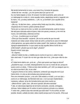 Cuentos de Amor, de Locura y de Muerte                     www.infotematica.com.ar

Me tendió lentamente la mano, una mano fría y húmeda de jaqueca.
–Antes de irse –me dijo– ¿no me quiere decir por qué se va?
Su voz había bajado un tono. El corazón me latió locamente, pero como en
un relámpago la vi ante mí, como aquella noche, alejándose riendo y negando con
la mano: «no, ya estoy satisfecha...» ¡Ah, no, yo también! ¡Con aquello tenía
bastante!
–¡Me voy –le dije bien claro–, porque estoy hasta aquí de dolor, ridiculez y
vergüenza de mí mismo! ¿Está contenta ahora?
Tenía aún su mano en la mía. La retiró, se volvió lentamente, quitó la música
del atril para colocarla sobre el piano, todo con pausa y mesura, y me miró de
nuevo, con esforzada y dolorosa sonrisa:
–¿Y si yo... le pidiera que no se fuera?
–¡Pero por Dios bendito! –exclamé. ¡No se da cuenta de que me está
matando con estas cosas! ¡Estoy harto de sufrir y echarme en cara mi infelicidad!
¿Qué ganamos, que gana usted con estas cosas? ¡No, basta ya! ¿Sabe usted –
agregué adelantándome– lo que usted me dijo aquella última noche de su
enfermedad? ¿Quiere que se lo diga? ¿Quiere?
Quedó inmóvil, toda ojos.
–Sí, dígame...
–¡Bueno! Usted me dijo, y maldita sea la noche en que lo oí, usted me dijo
bien claro esto: Y–cuan–do–no–ten–ga–más–de–li–rio, ¿me–que–rrás–to–da–
ví–
a? Usted tenía delirio aún, ya lo sé... ¿Pero qué quiere que haga yo ahora?
¿Quedarme aquí, a su lado, desangrándome vivo con su modo de ser, porque la
quiero como un idiota...? Esto es bien claro también ¿eh? ¡Ah! ¡Le aseguro que no
es vida la que llevo! ¡No, no es vida!
Y apoyé la frente en los vidrios, deshecho, sintiendo que después de lo que
había dicho, mi vida se derrumbaba para siempre jamás.
Pero era menester concluir, y me volví: Ella estaba a mi lado, y en sus ojos –
como en un relámpago, de felicidad esta vez– vi en sus ojos resplandecer,
marearse, sollozar, la luz de húmeda dicha que creía muerta ya.
–¡María Elvira! –grité, creo– ¡Mi amor querido! ¡Mi alma adorada!
Y ella, en silenciosas lágrimas de tormento concluido, vencida, entregada,
dichosa, había hallado por fin sobre mi pecho postura cómoda a su cabeza.
Y nada más. ¿Habrá cosa más sencilla que todo esto? Yo he sufrido, es bien
posible, llorado, aullado de dolor; debo creerlo porque así lo he escrito. ¡Pero qué


                                                                                110
 