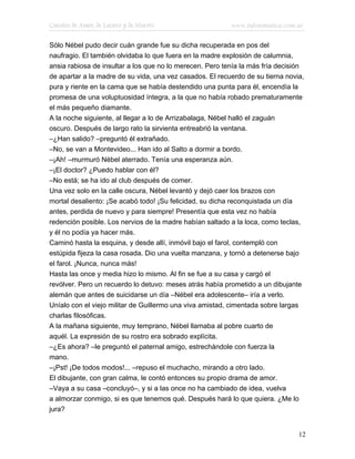 Cuentos de Amor, de Locura y de Muerte                    www.infotematica.com.ar

Sólo Nébel pudo decir cuán grande fue su dicha recuperada en pos del
naufragio. El también olvidaba lo que fuera en la madre explosión de calumnia,
ansia rabiosa de insultar a los que no lo merecen. Pero tenía la más fría decisión
de apartar a la madre de su vida, una vez casados. El recuerdo de su tierna novia,
pura y riente en la cama que se había destendido una punta para él, encendía la
promesa de una voluptuosidad íntegra, a la que no había robado prematuramente
el más pequeño diamante.
A la noche siguiente, al llegar a lo de Arrizabalaga, Nébel halló el zaguán
oscuro. Después de largo rato la sirvienta entreabrió la ventana.
–¿Han salido? –preguntó él extrañado.
–No, se van a Montevideo... Han ido al Salto a dormir a bordo.
–¡Ah! –murmuró Nébel aterrado. Tenía una esperanza aún.
–¡El doctor? ¿Puedo hablar con él?
–No está; se ha ido al club después de comer.
Una vez solo en la calle oscura, Nébel levantó y dejó caer los brazos con
mortal desaliento: ¡Se acabó todo! ¡Su felicidad, su dicha reconquistada un día
antes, perdida de nuevo y para siempre! Presentía que esta vez no había
redención posible. Los nervios de la madre habían saltado a la loca, como teclas,
y él no podía ya hacer más.
Caminó hasta la esquina, y desde allí, inmóvil bajo el farol, contempló con
estúpida fijeza la casa rosada. Dio una vuelta manzana, y tornó a detenerse bajo
el farol. ¡Nunca, nunca más!
Hasta las once y media hizo lo mismo. Al fin se fue a su casa y cargó el
revólver. Pero un recuerdo lo detuvo: meses atrás había prometido a un dibujante
alemán que antes de suicidarse un día –Nébel era adolescente– iría a verlo.
Uníalo con el viejo militar de Guillermo una viva amistad, cimentada sobre largas
charlas filosóficas.
A la mañana siguiente, muy temprano, Nébel llamaba al pobre cuarto de
aquél. La expresión de su rostro era sobrado explícita.
–¿Es ahora? –le preguntó el paternal amigo, estrechándole con fuerza la
mano.
–¡Pst! ¡De todos modos!... –repuso el muchacho, mirando a otro lado.
El dibujante, con gran calma, le contó entonces su propio drama de amor.
–Vaya a su casa –concluyó–, y si a las once no ha cambiado de idea, vuelva
a almorzar conmigo, si es que tenemos qué. Después hará lo que quiera. ¿Me lo
jura?


                                                                                12
 