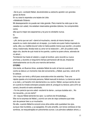 Cuentos de Amor, de Locura y de Muerte                      www.infotematica.com.ar

–Se lo juro –contestó Nébel, devolviéndole su estrecho apretón con grandes
ganas de llorar.
En su casa lo esperaba una tarjeta de Lidia:
«Idolatrado Octavio:
Mi desesperación no puede ser más grande. Pero mamá ha visto que si me
casaba con usted, me estaban reservados grandes dolores, he comprendido
como
ella que lo mejor era separarnos y le jura no olvidarlo nunca.
tu
Lidia»
–¡Ah, tenía que ser así! –clamó el muchacho, viendo al mismo tiempo con
espanto su rostro demudado en el espejo. ¡La madre era quien había inspirado la
carta, ella y su maldita locura! Lidia no había podido menos que escribir, y la pobre
chica, trastornada, lloraba todo su amor en la redacción–. ¡Ah! ¡Si pudiera verla
algún día, decirle de qué modo la he querido, cuánto la quiero ahora, adorada de
mi alma!...
Temblando fue hasta el velador y cogió el revólver, pero recordó su nueva
promesa, y durante un larguísimo tiempo permaneció allí de pie, limpiando
obstinadamente con la uña una mancha del tambor.
OTOÑO
Una tarde, en Buenos Aires, acababa Nébel de subir al tranvía cuando el
coche se detuvo un momento más del conveniente, y Nébel, que leía, volvió al fin
la cabeza.
Una mujer con lento y difícil paso avanzaba entre los asientos. Tras una
rápida ojeada a la incómoda persona, Nébel reanudó la lectura. La dama se sentó
a su lado, y al hacerlo miró atentamente a su vecino. Nébel, aunque sentía de vez
en cuando la mirada extranjera posada sobre él, prosiguió su lectura; pero al fin se
cansó y levantó el rostro extrañado.
–Ya me parecía que era usted –exclamó la dama–, aunque dudaba aún... No
me recuerda, ¿no es cierto?
–Sí –repuso Nébel abriendo los ojos– La señora de Arrizabalaga...
Ella vio la sorpresa de Nébel, y sonrió con aire de vieja cortesana que trata
aún de parecer bien a un muchacho.
De ella –cuando Nébel la conoció once años atrás–sólo quedaban los ojos,
aunque más hundidos, y ya apagados. El cutis amarillo, con tonos verdosos en las
sombras, se resquebrajaba en polvorientos surcos. Los pómulos saltaban ahora, y


                                                                                  13
 