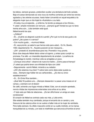 Cuentos de Amor, de Locura y de Muerte                    www.infotematica.com.ar

los labios, siempre gruesos, pretendían ocultar una dentadura del todo cariada.
Bajo el cuerpo demacrado se veía viva a la morfina corriendo por entre los nervios
agotados y las arterias acuosas, hasta haber convertido en aquel esqueleto a la
elegante mujer que un día hojeó la «Ilustration» a su lado.
–Sí estoy muy envejecida... y enferma, he tenido ya ataques a los riñones...
Y usted –añadió mirándolo con ternura–, ¡siempre igual! Verdad es que no tiene
treinta años aún... Lidia también está igual.
Nébel levantó los ojos:
–¿Soltera?
–Sí... ¡Cuánto se alegrará cuando le cuente! ¿Por qué no le da ese gusto a la
pobre? ¿No quiere ir a vernos?
–Con mucho gusto... –murmuró Nébel.
–Sí, vaya pronto; ya sabe lo que hemos sido para usted... En fin, Boedo,
1483; departamento 14... Nuestra posición es tan mezquina...
–¡Oh! –protestó él, levantándose para irse. Prometió ir muy pronto.
Doce días después Nébel debía volver al ingenio, y antes quiso cumplir su
promesa. Fue allá –un miserable departamento de arrabal–. La señora de
Arrizabalaga lo recibió, mientras Lidia se arreglaba un poco.
–¡Conque once años! –observó de nuevo la madre–. ¡Cómo pasa el tiempo!
¡Y usted que podría tener una infinidad de hijos con Lidia!
–Seguramente –sonrió Nébel, mirando a su rededor.
–¡Oh! ¡No estamos muy bien! Y sobre todo como debe estar puesta su
casa... Siempre oigo hablar de sus cañaverales... ¿Es ése su único
establecimiento?
–Sí... En Entre Ríos también...
–¡Qué feliz! Si pudiera uno... ¡Siempre deseando ir a pasar unos meses en el
campo, y siempre con el deseo!
Se calló, echando una fugaz mirada a Nébel. Este, con el corazón apretado,
revivía nítidas las impresiones enterradas once años en su alma.
–Y todo esto por falta de relaciones... ¡Es tan difícil tener un amigo en esas
condiciones!
El corazón de Nébel se contraía cada vez más, y Lidia entró.
Ella estaba también muy cambiada, porque el encanto de un candor y una
frescura de los catorce años no se vuelve a hallar más en la mujer de veintiséis.
Pero bella siempre. Su olfato masculino sintió en su cuello mórbido, en la mansa
tranquilidad de su mirada, y en todo lo indefinible que denuncia al hombre el amor


                                                                                14
 