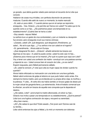 Cuentos de Amor, de Locura y de Muerte                     www.infotematica.com.ar

ya gozado, que debía guardar velado para siempre el recuerdo de la Lidia que
conoció.
Hablaron de cosas muy triviales, con perfecta discreción de personas
maduras. Cuando ella salió de nuevo un momento, la madre reanudó:
–Sí, está un poco débil... Y cuando pienso que en el campo se repondría
enseguida... Vea, Octavio: ¿me permite ser franca con usted? Ya sabe que lo he
querido como a un hijo... ¿No podríamos pasar una temporada en su
establecimiento? ¡Cuánto bien le haría a Lidia!
–Soy casado –repuso Nébel.
La señora tuvo un gesto de viva contrariedad, y por un instante su decepción
fue sincera; pero enseguida cruzó sus manos cómicas:
–¡Casado, usted! ¡Oh, qué desgracia, qué desgracia! ¡Perdóneme, ya
sabe!... No sé lo que digo... ¿Y su señora vive con usted en el ingenio?
–Sí, generalmente... Ahora está en Europa.
–¡Qué desgracia! Es decir... ¡Octavio! –añadió abriendo los brazos con
lágrimas en los ojos–: A usted le puedo contar, usted ha sido casi mi hijo...
¡Estamos poco menos que en la miseria! ¿Por qué no quiere que vaya con Lidia?
Voy a tener con usted una confesión de madre –concluyó con una pastosa sonrisa
y bajando la voz–: Usted conoce bien el corazón de Lidia, ¿no es cierto?
Esperó respuesta, pero Nébel permanecía callado.
–¡Sí, usted la conoce! ¿Y cree que Lidia es mujer capaz de olvidar cuando ha
querido?
Ahora había reforzado su insinuación con una lenta con una leve guiñada.
Nébel valoró entonces de golpe el abismo en que pudo haber caído antes. Era
siempre la misma madre, pero ya envilecida por su propia alma vieja, la morfina y
la pobreza. Y Lidia... Al verla otra vez había sentido un brusco golpe de deseo por
la mujer actual de garganta llena y ya estremecida. Ante el tratado comercial que
le ofrecían, se echó en brazos de aquella rara conquista que le deparaba el
destino.
–¿No sabes, Lidia? –prorrumpió la madre alborozada, al volver su hija–.
Octavio nos invita a pasar una temporada en su establecimiento. ¿Qué te parece?
Lidia tuvo una fugitiva contracción de cejas y recuperó su serenidad.
–Muy bien mamá...
–¡Ah! ¿No sabes lo que dice? Está casado. ¡Tan joven aún! Somos casi de
su familia...
Lidia volvió entonces los ojos a Nébel, y lo miró un momento con dolorosa


                                                                                 15
 