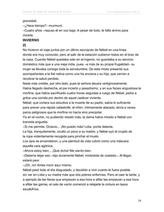 Cuentos de Amor, de Locura y de Muerte                     www.infotematica.com.ar

gravedad.
–¿Hace tiempo? –murmuró.
–Cuatro años –repuso él en voz baja. A pesar de todo, le faltó ánimo para
mirarla.
INVIERNO
[I]
No hicieron el viaje juntos por un último escrúpulo de Nébel en una línea
donde era muy conocido; pero al salir de la estación subieron todos en el brec de
la casa. Cuando Nébel quedaba solo en el ingenio, no guardaba a su servicio
doméstico más que a una vieja india, pues –a más de su propia frugalidad– su
mujer se llevaba consigo toda la servidumbre. De este modo presentó sus
acompañantes a la fiel nativa como una tía anciana y su hija, que venían a
recobrar la salud perdida.
Nada más creíble, por otro lado, pues la señora decaía vertiginosamente.
Había llegado deshecha, el pie incierto y pesadísimo, y en sus facies angustiosa la
morfina, que había sacrificado cuatro horas seguidas a ruego de Nébel, pedía a
gritos una corrida por dentro de aquel cadáver viviente.
Nébel, que cortara sus estudios a la muerte de su padre, sabía lo suficiente
para prever una rápida catástrofe; el riñón, íntimamente atacado, tenía a veces
paros peligrosos que la morfina no hacía sino precipitar.
Ya en el coche, no pudiendo resistir más, la dama había mirado a Nébel con
transida angustia:
–Si me permite, Octavio... ¡No puedo más! Lidia, ponte delante.
La hija, tranquilamente, ocultó un poco a su madre, y Nébel oyó el crujido de
la ropa violentamente recogida para pinchar el muslo.
Los ojos se encendieron, y una plenitud de vida cubrió como una máscara
aquella cara agónica.
–Ahora estoy bien... ¡Qué dicha! Me siento bien.
–Debería dejar eso –dijo duramente Nébel, mirándola de costado–. Al llegar,
estará peor.
–¡Oh, no! Antes morir aquí mismo.
Nébel pasó todo el día disgustado, y decidido a vivir cuanto le fuera posible
sin ver en Lidia y su madre más que dos pobres enfermas. Pero al caer la tarde, y
a ejemplo de las fieras que empiezan a esa hora a afilar las empiezan a esa hora
a afilar las garras, el celo de varón comenzó a relajarle la cintura en lasos
escalofríos.


                                                                                16
 