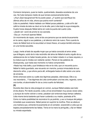 Cuentos de Amor, de Locura y de Muerte                     www.infotematica.com.ar

Comieron temprano, pues la madre, quebrantada, deseaba acostarse de una
vez. No hubo tampoco medio de que tomara exclusivamente leche.
–¡Huy! ¡Qué repugnancia! No la puedo pasar. ¿Y quiere que sacrifique los
últimos años de mi vida, ahora que podría morir contenta?
Lidia no pestañeó. Había hablado con Nébel pocas palabras, y sólo al fin del
café la mirada de éste se clavó en la de ella; pero Lidia bajó la suya enseguida.
Cuatro horas después Nébel abría sin ruido la puerta del cuarto Lidia.
–¡Quién es! –sonó de pronto la voz azorada.
–Soy yo –murmuró apenas Nébel.
Un movimiento de ropas, como el de una persona que se sienta bruscamente
en la cama, siguió a sus palabras, y el silencio reinó de nuevo. Pero cuando la
mano de Nébel tocó en la oscuridad un brazo fresco, el cuerpo tembló entonces
en una honda sacudida.
...
Luego, inerte al lado de aquella mujer que ya había conocido el amor antes
que él llegara, subió de lo más recóndito del alma de Nébel el santo orgullo de su
adolescencia de no haber tocado jamás, de no haber robado ni un beso siquiera, a
la criatura que lo miraba con radiante candor. Pensó en las palabras de
Dostoyevsky, que hasta ese momento no había comprendido:
«Nada hay más bello y que fortalezca más en la vida, que un recuerdo puro».
Nébel lo había guardado, ese recuerdo sin mancha, pureza inmaculada de sus
dieciocho años, y que ahora yacía allí, enfangada hasta el cáliz sobre una cama
de sirvienta.
Sintió entonces sobre su cuello dos lágrimas pesadas, silenciosas. Ella a su
vez recordaría... Y las lágrimas de Lidia continuaban una tras otra, regando, como
una tumba, el abominable fin de su único sueño de felicidad.
[II]
Durante diez días la vida prosiguió en común, aunque Nébel estaba casi todo
el día afuera. Por tácito acuerdo, Lidia y él se encontraban muy pocas veces solos;
y aunque de noche volvían a verse, pasaban aún entonces largo tiempo callados.
Lidia misma tenía bastante qué hacer cuidando a su madre, postrada al fin.
Como no había posibilidad de reconstruir lo ya podrido, y aun a trueque del peligro
inmediato que ocasionara. Nébel pensó en suprimir la morfina. Pero se abstuvo
una mañana que, entrando bruscamente en el comedor, sorprendió a Lidia que se
bajaba precipitadamente las faldas. Tenía en la mano la jeringuilla, y fijó en Nébel
su mirada espantada.


                                                                                 17
 