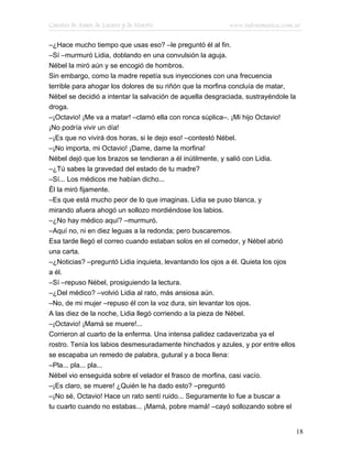 Cuentos de Amor, de Locura y de Muerte                     www.infotematica.com.ar

–¿Hace mucho tiempo que usas eso? –le preguntó él al fin.
–Sí –murmuró Lidia, doblando en una convulsión la aguja.
Nébel la miró aún y se encogió de hombros.
Sin embargo, como la madre repetía sus inyecciones con una frecuencia
terrible para ahogar los dolores de su riñón que la morfina concluía de matar,
Nébel se decidió a intentar la salvación de aquella desgraciada, sustrayéndole la
droga.
–¡Octavio! ¡Me va a matar! –clamó ella con ronca súplica–. ¡Mi hijo Octavio!
¡No podría vivir un día!
–¡Es que no vivirá dos horas, si le dejo eso! –contestó Nébel.
–¡No importa, mi Octavio! ¡Dame, dame la morfina!
Nébel dejó que los brazos se tendieran a él inútilmente, y salió con Lidia.
–¿Tú sabes la gravedad del estado de tu madre?
–Sí... Los médicos me habían dicho...
Él la miró fijamente.
–Es que está mucho peor de lo que imaginas. Lidia se puso blanca, y
mirando afuera ahogó un sollozo mordiéndose los labios.
–¿No hay médico aquí? –murmuró.
–Aquí no, ni en diez leguas a la redonda; pero buscaremos.
Esa tarde llegó el correo cuando estaban solos en el comedor, y Nébel abrió
una carta.
–¿Noticias? –preguntó Lidia inquieta, levantando los ojos a él. Quieta los ojos
a él.
–Sí –repuso Nébel, prosiguiendo la lectura.
–¿Del médico? –volvió Lidia al rato, más ansiosa aún.
–No, de mi mujer –repuso él con la voz dura, sin levantar los ojos.
A las diez de la noche, Lidia llegó corriendo a la pieza de Nébel.
–¡Octavio! ¡Mamá se muere!...
Corrieron al cuarto de la enferma. Una intensa palidez cadaverizaba ya el
rostro. Tenía los labios desmesuradamente hinchados y azules, y por entre ellos
se escapaba un remedo de palabra, gutural y a boca llena:
–Pla... pla... pla...
Nébel vio enseguida sobre el velador el frasco de morfina, casi vacío.
–¡Es claro, se muere! ¿Quién le ha dado esto? –preguntó
–¡No sé, Octavio! Hace un rato sentí ruido... Seguramente lo fue a buscar a
tu cuarto cuando no estabas... ¡Mamá, pobre mamá! –cayó sollozando sobre el


                                                                                    18
 