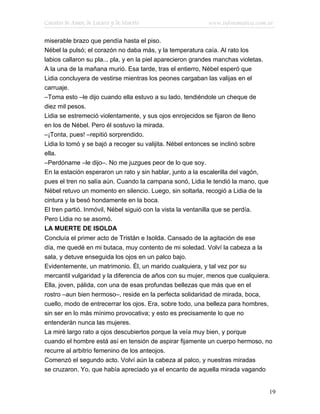 Cuentos de Amor, de Locura y de Muerte                     www.infotematica.com.ar

miserable brazo que pendía hasta el piso.
Nébel la pulsó; el corazón no daba más, y la temperatura caía. Al rato los
labios callaron su pla... pla, y en la piel aparecieron grandes manchas violetas.
A la una de la mañana murió. Esa tarde, tras el entierro, Nébel esperó que
Lidia concluyera de vestirse mientras los peones cargaban las valijas en el
carruaje.
–Toma esto –le dijo cuando ella estuvo a su lado, tendiéndole un cheque de
diez mil pesos.
Lidia se estremeció violentamente, y sus ojos enrojecidos se fijaron de lleno
en los de Nébel. Pero él sostuvo la mirada.
–¡Tonta, pues! –repitió sorprendido.
Lidia lo tomó y se bajó a recoger su valijita. Nébel entonces se inclinó sobre
ella.
–Perdóname –le dijo–. No me juzgues peor de lo que soy.
En la estación esperaron un rato y sin hablar, junto a la escalerilla del vagón,
pues el tren no salía aún. Cuando la campana sonó, Lidia le tendió la mano, que
Nébel retuvo un momento en silencio. Luego, sin soltarla, recogió a Lidia de la
cintura y la besó hondamente en la boca.
El tren partió. Inmóvil, Nébel siguió con la vista la ventanilla que se perdía.
Pero Lidia no se asomó.
LA MUERTE DE ISOLDA
Concluía el primer acto de Tristán e Isolda. Cansado de la agitación de ese
día, me quedé en mi butaca, muy contento de mi soledad. Volví la cabeza a la
sala, y detuve enseguida los ojos en un palco bajo.
Evidentemente, un matrimonio. Él, un marido cualquiera, y tal vez por su
mercantil vulgaridad y la diferencia de años con su mujer, menos que cualquiera.
Ella, joven, pálida, con una de esas profundas bellezas que más que en el
rostro –aun bien hermoso–, reside en la perfecta solidaridad de mirada, boca,
cuello, modo de entrecerrar los ojos. Era, sobre todo, una belleza para hombres,
sin ser en lo más mínimo provocativa; y esto es precisamente lo que no
entenderán nunca las mujeres.
La miré largo rato a ojos descubiertos porque la veía muy bien, y porque
cuando el hombre está así en tensión de aspirar fijamente un cuerpo hermoso, no
recurre al arbitrio femenino de los anteojos.
Comenzó el segundo acto. Volví aún la cabeza al palco, y nuestras miradas
se cruzaron. Yo, que había apreciado ya el encanto de aquella mirada vagando


                                                                                    19
 