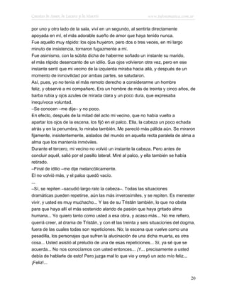 Cuentos de Amor, de Locura y de Muerte                      www.infotematica.com.ar

por uno y otro lado de la sala, viví en un segundo, al sentirla directamente
apoyada en mí, el más adorable sueño de amor que haya tenido nunca.
Fue aquello muy rápido: los ojos huyeron, pero dos o tres veces, en mi largo
minuto de insistencia, tornaron fugazmente a mí.
Fue asimismo, con la súbita dicha de haberme soñado un instante su marido,
el más rápido desencanto de un idilio. Sus ojos volvieron otra vez, pero en ese
instante sentí que mi vecino de la izquierda miraba hacia allá, y después de un
momento de inmovilidad por ambas partes, se saludaron.
Así, pues, yo no tenía el más remoto derecho a considerarme un hombre
feliz, y observé a mi compañero. Era un hombre de más de treinta y cinco años, de
barba rubia y ojos azules de mirada clara y un poco dura, que expresaba
inequívoca voluntad.
–Se conocen –me dije– y no poco.
En efecto, después de la mitad del acto mi vecino, que no había vuelto a
apartar los ojos de la escena, los fijó en el palco. Ella, la cabeza un poco echada
atrás y en la penumbra, lo miraba también. Me pareció más pálida aún. Se miraron
fijamente, insistentemente, aislados del mundo en aquella recta paralela de alma a
alma que los mantenía inmóviles.
Durante el tercero, mi vecino no volvió un instante la cabeza. Pero antes de
concluir aquél, salió por el pasillo lateral. Miré al palco, y ella también se había
retirado.
–Final de idilio –me dije melancólicamente.
El no volvió más, y el palco quedó vacío.
...
–Sí, se repiten –sacudió largo rato la cabeza–. Todas las situaciones
dramáticas pueden repetirse, aún las más inverosímiles, y se repiten. Es menester
vivir, y usted es muy muchacho... Y las de su Tristán también, lo que no obsta
para que haya allí el más sostenido alarido de pasión que haya gritado alma
humana... Yo quiero tanto como usted a esa obra, y acaso más... No me refiero,
querrá creer, al drama de Tristán, y con él las treinta y seis situaciones del dogma,
fuera de las cuales todas son repeticiones. No; la escena que vuelve como una
pesadilla, los personajes que sufren la alucinación de una dicha muerta, es otra
cosa... Usted asistió al preludio de una de esas repeticiones... Sí, ya sé que se
acuerda... No nos conocíamos con usted entonces... ¡Y... precisamente a usted
debía de hablarle de esto! Pero juzga mal lo que vio y creyó un acto mío feliz...
¡Feliz!...


                                                                                    20
 