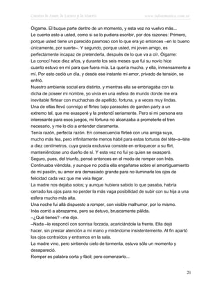 Cuentos de Amor, de Locura y de Muerte                    www.infotematica.com.ar

Óigame. El buque parte dentro de un momento, y esta vez no vuelvo más...
Le cuento esto a usted, como si se lo pudiera escribir, por dos razones: Primero,
porque usted tiene un parecido pasmoso con lo que era yo entonces –en lo bueno
únicamente, por suerte–. Y segundo, porque usted, mi joven amigo, es
perfectamente incapaz de pretenderla, después de lo que va a oír. Óigame:
La conocí hace diez años, y durante los seis meses que fui su novio hice
cuanto estuvo en mí para que fuera mía. La quería mucho, y ella, inmensamente a
mí. Por esto cedió un día, y desde ese instante mi amor, privado de tensión, se
enfrió.
Nuestro ambiente social era distinto, y mientras ella se embriagaba con la
dicha de poseer mi nombre, yo vivía en una esfera de mundo donde me era
inevitable flirtear con muchachas de apellido, fortuna, y a veces muy lindas.
Una de ellas llevó conmigo el flirteo bajo parasoles de garden party a un
extremo tal, que me exasperé y la pretendí seriamente. Pero si mi persona era
interesante para esos juegos, mi fortuna no alcanzaba a prometerle el tren
necesario, y me lo dio a entender claramente.
Tenía razón, perfecta razón. En consecuencia flirteé con una amiga suya,
mucho más fea, pero infinitamente menos hábil para estas torturas del téte–a–téte
a diez centímetros, cuya gracia exclusiva consiste en enloquecer a su flirt,
manteniéndose uno dueño de sí. Y esta vez no fui yo quien se exasperó.
Seguro, pues, del triunfo, pensé entonces en el modo de romper con Inés.
Continuaba viéndola, y aunque no podía ella engañarse sobre el amortiguamiento
de mi pasión, su amor era demasiado grande para no iluminarle los ojos de
felicidad cada vez que me veía llegar.
La madre nos dejaba solos; y aunque hubiera sabido lo que pasaba, habría
cerrado los ojos para no perder la más vaga posibilidad de subir con su hija a una
esfera mucho más alta.
Una noche fui allá dispuesto a romper, con visible malhumor, por lo mismo.
Inés corrió a abrazarme, pero se detuvo, bruscamente pálida.
–¿Qué tienes? –me dijo.
–Nada –le respondí con sonrisa forzada, acariciándole la frente. Ella dejó
hacer, sin prestar atención a mi mano y mirándome insistentemente. Al fin apartó
los ojos contraídos y entramos en la sala.
La madre vino, pero sintiendo cielo de tormenta, estuvo sólo un momento y
desapareció.
Romper es palabra corta y fácil; pero comenzarlo...


                                                                                21
 