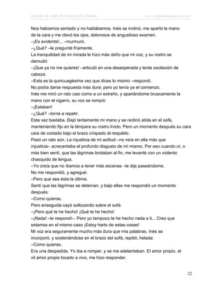 Cuentos de Amor, de Locura y de Muerte                   www.infotematica.com.ar

Nos habíamos sentado y no hablábamos. Inés se inclinó, me apartó la mano
de la cara y me clavó los ojos, dolorosos de angustioso examen.
–¡Es evidente!... –murmuró.
–¿Qué? –le pregunté fríamente.
La tranquilidad de mi mirada le hizo más daño que mi voz, y su rostro se
demudó:
–¡Que ya no me quieres! –articuló en una desesperada y lenta oscilación de
cabeza.
–Esta es la quincuagésima vez que dices lo mismo –respondí.
No podía darse respuesta más dura; pero yo tenía ya el comienzo.
Inés me miró un rato casi como a un extraño, y apartándome bruscamente la
mano con el cigarro, su voz se rompió:
–¡Esteban!
–¿Qué? –torné a repetir.
Esta vez bastaba. Dejó lentamente mi mano y se reclinó atrás en el sofá,
manteniendo fijo en la lámpara su rostro lívido. Pero un momento después su cara
caía de costado bajo el brazo crispado al respaldo.
Pasó un rato aún. La injusticia de mi actitud –no veía en ella más que
injusticia– acrecentaba el profundo disgusto de mí mismo. Por eso cuando oí, o
más bien sentí, que las lágrimas brotaban al fin, me levanté con un violento
chasquido de lengua.
–Yo creía que no íbamos a tener más escenas –le dije paseándome.
No me respondió, y agregué:
–Pero que sea ésta la última.
Sentí que las lágrimas se detenían, y bajo ellas me respondió un momento
después:
–Como quieras.
Pero enseguida cayó sollozando sobre el sofá:
–¡Pero qué te he hecho! ¡Qué te he hecho!
–¡Nada! –le respondí–. Pero yo tampoco te he hecho nada a ti... Creo que
estamos en el mismo caso ¡Estoy harto de estas cosas!
Mi voz era seguramente mucho más dura que mis palabras. Inés se
incorporó, y sosteniéndose en el brazo del sofá, repitió, helada:
–Como quieras.
Era una despedida. Yo iba a romper, y se me adelantaban. El amor propio, el
vil amor propio tocado a vivo, me hizo responder.


                                                                              22
 