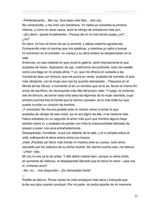 Cuentos de Amor, de Locura y de Muerte                    www.infotematica.com.ar

–Perfectamente... Me voy. Que seas más feliz... otra vez.
No comprendió, y me miró con extrañeza. Yo había ya cometido la primera
infamia: y como en esos casos, sentí el vértigo de enlodarme más aún.
–¡Es claro! –apoyé brutalmente–. Porque de mí no has tenido queja ¿no? ...
¿no?
Es decir: te hice el honor de ser tu amante, y debes estarme agradecida.
Comprendió más mi sonrisa que mis palabras, y mientras yo salía a buscar
mi sombrero en el corredor, su cuerpo y su alma entera se desplomaban en la
sala.
Entonces, en ese instante en que crucé la galería, sentí intensamente lo que
acababa de hacer. Aspiración de lujo, matrimonio encumbrado, todo me resaltó
como una llaga en mi propia alma. Y yo, que me ofrecía en subasta a las
mundanas feas con fortuna, que me ponía en venta, acababa de cometer el acto
más ultrajante, con la mujer que nos ha querido demasiado... Flaqueza en el
Monte de los Olivos, o momento vil en un hombre que no lo es, llevan al mismo fin:
ansia de sacrificio, de reconquista más alta del propio valer. Y luego, la inmensa
sed de ternura, de borrar beso tras beso las lágrimas de la mujer adorada, cuya
primera sonrisa tras la herida que le hemos causado, es la más bella luz que
pueda inundar un corazón de hombre.
¡Y concluido! No me era posible ante mí mismo volver a tomar lo que
acababa de ultrajar de ese modo: ya no era digno de ella, ni la merecía más.
Había enlodado en un segundo el amor más puro que hombre alguno haya
sentido sobre sí, y acababa de perder con Inés la irreencontrable felicidad de
poseer a quien nos ama entrañablemente.
Desesperado, humillado, crucé por delante de la sala, y la vi echada sobre el
sofá, sollozando el alma entera entre sus brazos.
¡Inés! ¡Perdida ya! Sentí más honda mi miseria ante su cuerpo, todo amor,
sacudido por los sollozos de su dicha muerta. Sin darme cuenta casi, me detuve.
–¡Inés! –dije.
Mi voz no era ya la de antes. Y ella debió notarlo bien, porque su alma sintió,
en aumento de sollozos, el desesperado llamado que le hacía mi amor –¡esa vez,
sí, inmenso amor!
–No, no... –me respondió–. ¡Es demasiado tarde!
...
Padilla se detuvo. Pocas veces he visto amargura más seca y tranquila que
la de sus ojos cuando concluyó. Por mi parte, no podía apartar de mi memoria


                                                                               23
 