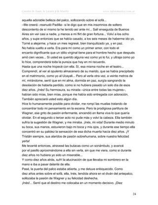 Cuentos de Amor, de Locura y de Muerte                      www.infotematica.com.ar

aquella adorable belleza del palco, sollozando sobre el sofá...
–Me creerá –reanudó Padilla– si le digo que en mis insomnios de soltero
descontento de sí mismo la he tenido así ante mí... Salí enseguida de Buenos
Aires sin ver casi a nadie, y menos a mi flirt de gran fortuna... Volví a los ocho
años, y supe entonces que se había casado, a los seis meses de haberme ido yo.
Torné a alejarme, y hace un mes regresé, bien tranquilizado ya, y en paz.
No había vuelto a verla. Era para mí como un primer amor, con todo el
encanto dignificante que un idilio virginal tiene para el hombre hecho que después
amó cien veces... Si usted es querido alguna vez como yo lo fui, y ultraja como yo
lo hice, comprenderá toda la pureza que hay en mi recuerdo.
Hasta que una noche tropecé con ella. Sí, esa misma noche en el teatro...
Comprendí, al ver al opulento almacenero de su marido, que se había precipitado
en el matrimonio, como yo al Ucayali... Pero al verla otra vez, a veinte metros de
mí, mirándome, sentí que en mi alma, dormida en paz, surgía sangrando la
desolación de haberla perdido, como si no hubiera pasado un solo día de esos
diez años. ¡Inés! Su hermosura, su mirada –única entre todas las mujeres–,
habían sido mías, bien mías, porque me había sido entregada con adoración.
También apreciará usted esto algún día.
Hice lo humanamente posible para olvidar, me rompí las muelas tratando de
concentrar todo mi pensamiento en la escena. Pero la prodigiosa partitura de
Wagner, ese grito de pasión enfermante, encendió en llama viva lo que quería
olvidar. En el segundo o tercer acto no pude más y volví la cabeza. Ella también
sufría la sugestión de Wagner, y me miraba. ¡Inés, mi vida! Durante medio minuto
su boca, sus manos, estuvieron bajo mi boca y mis ojos, y durante ese tiempo ella
concentró en su palidez la sensación de esa dicha muerta hacía diez años. ¡Y
Tristán siempre, sus alaridos de pasión sobrehumana, sobre nuestra felicidad
yerta!
Me levanté entonces, atravesé las butacas como un sonámbulo, y avancé
por el pasillo aproximándome a ella sin verla, sin que me viera, como si durante
diez años no hubiera yo sido un miserable...
Y como diez años atrás, sufrí la alucinación de que llevaba mi sombrero en la
mano e iba a pasar delante de ella.
Pasé, la puerta del palco estaba abierta, y me detuve enloquecido. Como
diez años antes sobre el sofá, ella, Inés, tendida ahora en el diván del antepalco,
sollozaba la pasión de Wagner y su felicidad deshecha.
¡Inés!... Sentí que el destino me colocaba en un momento decisivo. ¡Diez


                                                                                  24
 