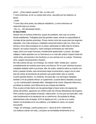Cuentos de Amor, de Locura y de Muerte                       www.infotematica.com.ar

años!... ¿Pero habían pasado? ¡No, no Inés mía!
Y como entonces, al ver su cuerpo todo amor, sacudido por los sollozos, la
llamé:
–¡Inés!
Y como diez años antes, los sollozos redoblaron, y como entonces me
respondió bajo sus brazos:
–No, no... ¡Es demasiado tarde!....
El SOLITARIO
Kassim era un hombre enfermizo, joyero de profesión, bien que no tuviera
tienda establecida. Trabajaba para las grandes casas, siendo su especialidad el
montaje de las piedras preciosas. Pocas manos como las suyas para los engarces
delicados. Con más arranque y habilidad comercial hubiera sido rico. Pero a los
treinta y cinco años proseguía en su pieza, aderezada en taller bajo la ventana.
Kassim, de cuerpo mezquino, rostro exangüe sombreado por rala barba
negra, tenía una mujer hermosa y fuertemente apasionada. La joven, de origen
callejero, había aspirado con su hermosura a un más alto enlace. Esperó hasta los
veinte años, provocando a los hombres y a sus vecinas con su cuerpo. Temerosa
al fin, aceptó nerviosamente a Kassim.
No más sueños de lujo, sin embargo. Su marido, hábil –artista aún– carecía
completamente de carácter para hacer una fortuna. Por lo cual, mientras el joyero
trabajaba doblado sobre sus pinzas, ella, de codos, sostenía sobre su marido una
lenta y pesada mirada, para arrancarse luego bruscamente y seguir con la vista
tras los vidrios al transeúnte de posición que podía haber sido su marido.
Cuanto ganaba Kassim, no obstante, era para ella. Los domingos trabajaba
también a fin de poderle ofrecer un suplemento. Cuando María deseaba una joya
–¡y con cuánta pasión deseaba ella!– trabajaba él de noche. Después había tos y
puntadas al costado; pero María tenía sus chispas de brillante.
Poco a poco el trato diario con las gemas llegó a hacer amar a la esposa las
tareas del artífice, siguiendo con artífice ardor las íntimas delicadezas del engarce.
Pero cuando la joya estaba concluida –debía partir, no era para era para ella– caía
más hondamente en la decepción de su matrimonio. Se probaba la alhaja,
deteniéndose ante el espejo. Al fin la dejaba por ahí, y se iba a su cuarto.
Kassim se levantaba al oír sus sollozos, y la hallaba en cama, sin querer
escucharlo.
–Hago, sin embargo, cuanto puedo por ti, –decía él al fin, tristemente.
Los sollozos subían con esto, y el joyero se reinstalaba lentamente en su


                                                                                   25
 