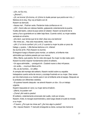 Cuentos de Amor, de Locura y de Muerte                      www.infotematica.com.ar

–¡Oh, no! Es mío.
–¿Broma?...
–¡Sí, es broma! ¡Es broma, sí! ¡Cómo tú duele pensar que podría ser mío...!
Mañana te lo doy. Hoy voy al teatro con él.
Kassim se demudó.
–Haces mal... Podrían verte. Perderían toda confianza en mí.
–¡Oh! –Cerró ella con rabioso fastidio, golpeando violentamente la puerta.
Vuelta del teatro, colocó la joya sobre el velador. Kassim se levantó de la
cama y fue a guardarla en su taller bajo llave. Cuando volvió, su mujer estaba
sentada en el lecho.
–¡Es decir, que temes que te la robe! ¡Que soy una ladrona!
–No mires así... Has sido imprudente, nada más.
–¡Ah! ¡Y a ti te lo confían! ¡A ti, a ti! ¡Y cuando tu mujer te pide un poco de
halago, y quiere...! ¡Me llamas ladrona a mí, infame!
Se durmió al fin. Pero Kassim no durmió.
Entregaron luego a Kassim para montar, un solitario, el brillante más
admirable que hubiera pasado por sus manos.
–Mira, María, qué piedra. No he visto otra igual. Su mujer no dijo nada; pero
Kassim la sintió respirar hondamente sobre el solitario.
–Un agua admirable... –prosiguió él–. Costará nueve o diez mil pesos.
–Un anillo... –murmuró María al fin.
–No, es de hombre... Un alfiler.
A compás del montaje del solitario, Kassim recibió sobre su espalda
trabajadora cuanto ardía de rencor y cocotaje frustrado en su mujer. Diez veces
por día interrumpía a su marido para ir con el brillante ante el espejo. Después se
lo probaba con diferentes vestidos.
–Si quieres hacerlo después –se atrevió Kassim un día–. Es un trabajo
urgente.
Esperó respuesta en vano; su mujer abría el balcón.
–¡María, te pueden ver!
–¡Toma! ¡Ahí está tu piedra!
El solitario, violentamente arrancado del cuello, rodó por el piso.
Kassim, lívido, lo recogió examinándolo y alzó luego desde el suelo la mirada
a su mujer.
–Y bueno: ¿Por qué me miras así? ¿Se hizo algo tu piedra?
–No –repuso Kassim. Y reanudó enseguida su tarea, aunque las manos le


                                                                                  27
 