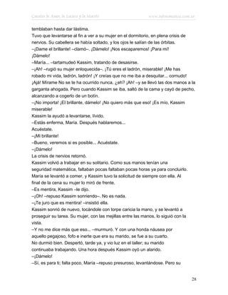 Cuentos de Amor, de Locura y de Muerte                   www.infotematica.com.ar

temblaban hasta dar lástima.
Tuvo que levantarse al fin a ver a su mujer en el dormitorio, en plena crisis de
nervios. Su cabellera se había soltado, y los ojos le salían de las órbitas.
–¡Dame el brillante! –clamó–. ¡Dámelo! ¡Nos escaparemos! ¡Para mí!
¡Dámelo!
–María... –tartamudeó Kassim, tratando de desasirse.
–¡Ah! –rugió su mujer enloquecida–. ¡Tú eres el ladrón, miserable! ¡Me has
robado mi vida, ladrón, ladrón! ¡Y creías que no me iba a desquitar... cornudo!
¡Ajá! Mírame No se te ha ocurrido nunca, ¿eh? ¡Ah! –y se llevó las dos manos a la
garganta ahogada. Pero cuando Kassim se iba, saltó de la cama y cayó de pecho,
alcanzando a cogerlo de un botín.
–¡No importa! ¡El brillante, dámelo! ¡No quiero más que eso! ¡Es mío, Kassim
miserable!
Kassim la ayudó a levantarse, lívido.
–Estás enferma, María. Después hablaremos...
Acuéstate.
–¡Mi brillante!
–Bueno, veremos si es posible... Acuéstate.
–¡Dámelo!
La crisis de nervios retornó.
Kassim volvió a trabajar en su solitario. Como sus manos tenían una
seguridad matemática, faltaban pocas faltaban pocas horas ya para concluirlo.
María se levantó a comer, y Kassim tuvo la solicitud de siempre con ella. Al
final de la cena su mujer lo miró de frente.
–Es mentira, Kassim –le dijo.
–¡Oh! –repuso Kassim sonriendo–. No es nada.
–¡Te juro que es mentira! –insistió ella.
Kassim sonrió de nuevo, tocándole con torpe caricia la mano, y se levantó a
proseguir su tarea. Su mujer, con las mejillas entre las manos, lo siguió con la
vista.
–Y no me dice más que eso... –murmuró. Y con una honda náusea por
aquello pegajoso, fofo e inerte que era su marido, se fue a su cuarto.
No durmió bien. Despertó, tarde ya, y vio luz en el taller; su marido
continuaba trabajando. Una hora después Kassim oyó un alarido.
–¡Dámelo!
–Sí, es para ti; falta poco, María –repuso presuroso, levantándose. Pero su


                                                                               28
 