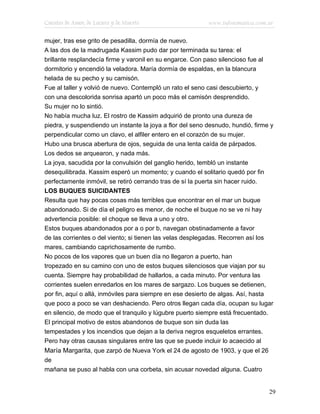 Cuentos de Amor, de Locura y de Muerte                     www.infotematica.com.ar

mujer, tras ese grito de pesadilla, dormía de nuevo.
A las dos de la madrugada Kassim pudo dar por terminada su tarea: el
brillante resplandecía firme y varonil en su engarce. Con paso silencioso fue al
dormitorio y encendió la veladora. María dormía de espaldas, en la blancura
helada de su pecho y su camisón.
Fue al taller y volvió de nuevo. Contempló un rato el seno casi descubierto, y
con una descolorida sonrisa apartó un poco más el camisón desprendido.
Su mujer no lo sintió.
No había mucha luz. El rostro de Kassim adquirió de pronto una dureza de
piedra, y suspendiendo un instante la joya a flor del seno desnudo, hundió, firme y
perpendicular como un clavo, el alfiler entero en el corazón de su mujer.
Hubo una brusca abertura de ojos, seguida de una lenta caída de párpados.
Los dedos se arquearon, y nada más.
La joya, sacudida por la convulsión del ganglio herido, tembló un instante
desequilibrada. Kassim esperó un momento; y cuando el solitario quedó por fin
perfectamente inmóvil, se retiró cerrando tras de sí la puerta sin hacer ruido.
LOS BUQUES SUICIDANTES
Resulta que hay pocas cosas más terribles que encontrar en el mar un buque
abandonado. Si de día el peligro es menor, de noche el buque no se ve ni hay
advertencia posible: el choque se lleva a uno y otro.
Estos buques abandonados por a o por b, navegan obstinadamente a favor
de las corrientes o del viento; si tienen las velas desplegadas. Recorren así los
mares, cambiando caprichosamente de rumbo.
No pocos de los vapores que un buen día no llegaron a puerto, han
tropezado en su camino con uno de estos buques silenciosos que viajan por su
cuenta. Siempre hay probabilidad de hallarlos, a cada minuto. Por ventura las
corrientes suelen enredarlos en los mares de sargazo. Los buques se detienen,
por fin, aquí o allá, inmóviles para siempre en ese desierto de algas. Así, hasta
que poco a poco se van deshaciendo. Pero otros llegan cada día, ocupan su lugar
en silencio, de modo que el tranquilo y lúgubre puerto siempre está frecuentado.
El principal motivo de estos abandonos de buque son sin duda las
tempestades y los incendios que dejan a la deriva negros esqueletos errantes.
Pero hay otras causas singulares entre las que se puede incluir lo acaecido al
María Margarita, que zarpó de Nueva York el 24 de agosto de 1903, y que el 26
de
mañana se puso al habla con una corbeta, sin acusar novedad alguna. Cuatro


                                                                                 29
 