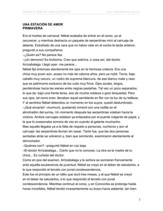 Cuentos de Amor, de Locura y de Muerte                     www.infotematica.com.ar



UNA ESTACIÓN DE AMOR
PRIMAVERA

Era el martes de carnaval. Nébel acababa de entrar en el corso, ya al
oscurecer, y mientras deshacía un paquete de serpentinas miró al carruaje de
delante. Extrañado de una cara que no había visto en el coche la tarde anterior,
preguntó a sus compañeros:
–¿Quién es? No parece fea.
–¡Un demonio! Es lindísima. Creo que sobrina, o cosa así, del doctor
Arrizabalaga. Llegó ayer, me parece...
Nébel fijó entonces atentamente los ojos en la hermosa criatura. Era una
chica muy joven aún, acaso no más de catorce años, pero ya núbil. Tenía, bajo
cabello muy oscuro, un rostro de suprema blancura, de ese blanco mate y raso
que es patrimonio exclusivo de los cutis muy finos. Ojos azules, largos,
perdiéndose hacia las sienes entre negras pestañas. Tal vez un poco separados,
lo que da, bajo una frente tersa, aire de mucha nobleza o gran terquedad. Pero
sus ojos, tal como eran, llenaban aquel semblante en flor con la luz de su belleza.
Y al sentirlos Nébel detenidos un momento en los suyos, quedó deslumbrado.
–¡Qué encanto! –murmuró, quedando inmóvil con una rodilla en el
almohadón del surrey. Un momento después las serpentinas volaban hacia la
victoria. Ambos carruajes estaban ya enlazados por el puente colgante de papel, y
la que lo ocasionaba sonreía de vez en cuando al galante muchacho.
Mas aquello llegaba ya a la falta de respeto a personas, cocheros y aún al
carruaje: las serpentinas llovían sin cesar. Tanto fue, que las dos personas
sentadas atrás se volvieron y, bien que sonriendo, examinaron atentamente al
derrochador.
–Quiénes son? –preguntó Nébel en voz baja.
–El doctor Arrizabalaga... Cierto que no lo conoces. La otra es la madre de tu
chica... Es cuñada del doctor.
Como en pos del examen, Arrizabalaga y la señora se sonrieran francamente
ante aquella exuberancia de juventud, Nébel se creyó en el deber de saludarlos, a
lo que respondió el terceto con jovial condescendencia.
Este fue el principio de un idilio que duró tres meses, y al que Nébel se creyó
en el deber de saludarlos, a lo que respondió el terceto con jovial
condescendencia. Mientras continuó el corso, y en Concordia se prolonga hasta
horas increíbles, Nébel tendió incesantemente su brazo hacia adelante, tan bien


                                                                                  3
 