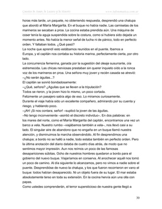 Cuentos de Amor, de Locura y de Muerte                     www.infotematica.com.ar

horas más tarde, un paquete, no obteniendo respuesta, desprendió una chalupa
que abordó al María Margarita. En el buque no había nadie. Las camisetas de los
marineros se secaban a proa. La cocina estaba prendida aún. Una máquina de
coser tenía la aguja suspendida sobre la costura, como si hubiera sido dejada un
momento antes. No había la menor señal de lucha ni de pánico, todo en perfecto
orden. Y faltaban todos. ¿Qué pasó?
La noche que aprendí esto estábamos reunidos en el puente. Ibamos a
Europa, y el capitán nos contaba su historia marina, perfectamente cierta, por otro
lado.
La concurrencia femenina, ganada por la sugestión del oleaje susurrante, oía
estremecida. Las chicas nerviosas prestaban sin querer inquieto oído a la ronca
voz de los marineros en proa. Una señora muy joven y recién casada se atrevió:
–¿No serán águilas...?
El capitán se sonrió bondadosamente:
–¿Qué, señora? ¿Aguilas que se lleven a la tripulación?
Todos se rieron, y la joven hizo lo mismo, un poco cortada.
Felizmente un pasajero sabía algo de eso. Lo miramos curiosamente.
Durante el viaje había sido un excelente compañero, admirando por su cuenta y
riesgo, y hablando poco.
–¡Ah! ¡Si nos contara, señor! –suplicó la joven de las águilas.
–No tengo inconveniente –asintió el discreto individuo–. En dos palabras: en
los mares del norte, como el María Margarita del capitán, encontramos una vez un
barco a vela. Nuestro rumbo –viajábamos también a vela–, nos llevó casi a su
lado. El singular aire de abandono que no engaña en un buque llamó nuestra
atención, y disminuimos la marcha observándolo. Al fin desprendimos una
chalupa; a bordo no se halló a nadie, todo estaba también en perfecto orden. Pero
la última anotación del diario databa de cuatro días atrás, de modo que no
sentimos mayor impresión. Aun nos reímos un poco de las famosas
desapariciones súbitas. Ocho de nuestros hombres quedaron a bordo para el
gobierno del nuevo buque. Viajaríamos en conserva. Al anochecer aquél nos tomó
un poco de camino. Al día siguiente lo alcanzamos, pero no vimos a nadie sobre el
puente. Desprendióse de nuevo la chalupa, y los que fueron recorrieron en vano el
buque: todos habían desaparecido. Ni un objeto fuera de su lugar. El mar estaba
absolutamente terso en toda su extensión. En la cocina hervía aún una olla con
papas.
Como ustedes comprenderán, el terror supersticioso de nuestra gente llegó a


                                                                                 30
 
