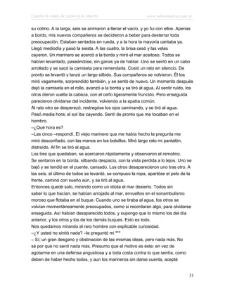 Cuentos de Amor, de Locura y de Muerte                       www.infotematica.com.ar

su colmo. A la larga, seis se animaron a llenar el vacío, y yo fui con ellos. Apenas
a bordo, mis nuevos compañeros se decidieron a beber para desterrar toda
preocupación. Estaban sentados en rueda, y a la hora la mayoría cantaba ya.
Llegó mediodía y pasó la siesta. A las cuatro, la brisa cesó y las velas
cayeron. Un marinero se acercó a la borda y miró el mar aceitoso. Todos se
habían levantado, paseándose, sin ganas ya de hablar. Uno se sentó en un cabo
arrollado y se sacó la camiseta para remendarla. Cosió un rato en silencio. De
pronto se levantó y lanzó un largo silbido. Sus compañeros se volvieron. Él los
miró vagamente, sorprendido también, y se sentó de nuevo. Un momento después
dejó la camiseta en el rollo, avanzó a la borda y se tiró al agua. Al sentir ruido, los
otros dieron vuelta la cabeza, con el ceño ligeramente fruncido. Pero enseguida
parecieron olvidarse del incidente, volviendo a la apatía común.
Al rato otro se desperezó, restregóse los ojos caminando, y se tiró al agua.
Pasó media hora; el sol iba cayendo. Sentí de pronto que me tocaban en el
hombro.
–¿Qué hora es?
–Las cinco –respondí. El viejo marinero que me había hecho la pregunta me
miró desconfiado, con las manos en los bolsillos. Miró largo rato mi pantalón,
distraído. Al fin se tiró al agua.
Los tres que quedaban, se acercaron rápidamente y observaron el remolino.
Se sentaron en la borda, silbando despacio, con la vista perdida a lo lejos. Uno se
bajó y se tendió en el puente, cansado. Los otros desaparecieron uno tras otro. A
las seis, el último de todos se levantó, se compuso la ropa, apartóse el pelo de la
frente, caminó con sueño aún, y se tiró al agua.
Entonces quedé solo, mirando como un idiota el mar desierto. Todos sin
saber lo que hacían, se habían arrojado al mar, envueltos en el sonambulismo
moroso que flotaba en el buque. Cuando uno se tiraba al agua, los otros se
volvían momentáneamente preocupados, como si recordaran algo, para olvidarse
enseguida. Así habían desaparecido todos, y supongo que lo mismo los del día
anterior, y los otros y los de los demás buques. Esto es todo.
Nos quedamos mirando al raro hombre con explicable curiosidad.
–¿Y usted no sintió nada? –le preguntó mi ***
– Sí; un gran desgano y obstinación de las mismas ideas, pero nada más. No
sé por qué no sentí nada más. Presumo que el motivo es éste: en vez de
agotarme en una defensa angustiosa y a toda costa contra lo que sentía, como
deben de haber hecho todos, y aun los marineros sin darse cuenta, acepté


                                                                                    31
 