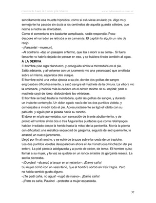 Cuentos de Amor, de Locura y de Muerte                    www.infotematica.com.ar

sencillamente esa muerte hipnótica, como si estuviese anulado ya. Algo muy
semejante ha pasado sin duda a los centinelas de aquella guardia célebre, que
noche a noche se ahorcaban.
Como el comentario era bastante complicado, nadie respondió. Poco
después el narrador se retiraba a su camarote. El capitán lo siguió un rato de
reojo.
–¡Farsante! –murmuró.
–Al contrario –dijo un pasajero enfermo, que iba a morir a su tierra–. Si fuera
farsante no habría dejado de pensar en eso, y se hubiera tirado también al agua.
A LA DERIVA
El hombre pisó algo blanduzco, y enseguida sintió la mordedura en el pie.
Saltó adelante, y al volverse con un juramento vio una yararacusú que arrollada
sobre sí misma, esperaba otro ataque.
El hombre echó una veloz ojeada a su pie, donde dos gotitas de sangre
engrosaban dificultosamente, y sacó sangre el machete de la cintura. La víbora vio
la amenaza, y hundió más la cabeza en el centro mismo de su espiral; pero el
machete cayó de lomo, dislocándole las vértebras.
El hombre se bajó hasta la mordedura, quitó las gotitas de sangre, y durante
un instante contemplo. Un dolor agudo nacía de los dos puntitos violeta, y
comenzaba a invadir todo el pie. Apresuradamente se ligó el tobillo con su
pañuelo, y siguió por la picada hacia su rancho.
El dolor en el pie aumentaba, con sensación de tirante abultamiento, y de
pronto el hombre sintió dos o tres fulgurantes puntadas que como relámpagos
habían irradiado desde la herida hasta la mitad de la pantorrilla. Movía la pierna
con dificultad; una metálica sequedad de garganta, seguida de sed quemante, le
arrancó un nuevo juramento.
Llegó por fin al rancho, y se echó de brazos sobre la rueda de un trapiche.
Los dos puntitos violetas desaparecían ahora en la monstruosa hinchazón del pie
entero. La piel parecía adelgazada y a punto de ceder, de tensa. El hombre quiso
llamar a su mujer, y la voz se quebró en un ronco arrastre de garganta reseca. La
sed lo devoraba.
–¡Dorotea! –alcanzó a lanzar en un estertor–. ¡Dame caña!
Su mujer corrió con un vaso lleno, que el hombre sorbió en tres tragos. Pero
no había sentido gusto alguno.
–¡Te pedí caña, no agua! –rugió de nuevo–. ¡Dame caña!
–¡Pero es caña, Paulino! –protestó la mujer espantada.


                                                                               32
 