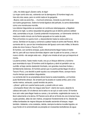 Cuentos de Amor, de Locura y de Muerte                      www.infotematica.com.ar

–¡No, me diste agua! ¡Quiero caña, te digo!
La mujer corrió otra vez, volviendo con la damajuana. El hombre tragó uno
tras otro dos vasos, pero no sintió nada en la garganta.
–Bueno; esto se pone feo... –murmuró entonces, mirando su pie lívido y ya
con lustre gangrenoso. Sobre la honda ligadura del pañuelo, la carne desbordaba
como una monstruosa morcilla.
Los dolores fulgurantes se sucedían en continuos relampagueos, y llegaban
ahora a la ingle. La atroz sequedad de garganta que el aliento parecía caldear
más, aumentaba a la par. Cuando pretendió incorporarse, un fulminante vómito lo
mantuvo medio minuto con la frente apoyada en la rueda de palo.
Pero el hombre no quería morir, y descendiendo hasta la costa subió a su
canoa. Sentóse en la popa y comenzó a palear hasta el centro del Paraná. Allí la
corriente del río, que en las inmediaciones del Iguazú corre seis millas, lo llevaría
antes de cinco horas a Tacurú–Pucú.
El hombre, con sombría energía, pudo efectivamente llegar hasta el medio
del río; pero allí sus manos dormidas dejaron caer la pala en la canoa, y tras un
nuevo vómito –de sangre esta vez–, dirigió una mirada al sol que ya trasponía el
monte.
La pierna entera, hasta medio muslo, era ya un bloque deforme y durísimo
que reventaba la ropa. El hombre cortó la ligadura y abrió el pantalón con su
cuchillo: el bajo vientre desbordó hinchado, con grandes manchas lívidas y
terriblemente doloroso. El hombre pensó que no podría jamás llegar él solo a
Tacurú–Pucú, y se decidió a pedir ayuda a su compadre Alves, aunque hacía
mucho tiempo que estaban disgustados.
La corriente del río se precipitaba ahora hacia la costa brasileña, y el hombre
pudo fácilmente atracar. Se arrastró por la picada en cuesta arriba, pero a los
veinte metros, exhausto, quedó tendido de pecho.
–¡Alves! –gritó con cuanta fuerza pudo; y prestó oído en vano.
–¡Compadre Alves! ¡No me niegue este favor! –clamó de nuevo, alzando la
cabeza del suelo. En el silencio de la selva no se oyó un solo rumor. El hombre
tuvo aún valor para llegar hasta su canoa, y la corriente, cogiéndola de nuevo, la
llevó velozmente a la deriva. El Paraná corre allí en el fondo de una inmensa hoya,
cuyas paredes, altas de cien metros, encajonan fúnebremente el río. Desde las
orillas bordeadas de negros bloques de basalto asciende el bosque, negro
también. Adelante, a los costados, detrás, siempre la eterna muralla lúgubre, en
cuyo fondo el río arremolinado se precipita en incesantes borbollones de agua


                                                                                  33
 