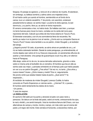 Cuentos de Amor, de Locura y de Muerte                      www.infotematica.com.ar

fangosa. El paisaje es agresivo, y reina en él un silencio de muerte. Al atardecer,
sin embargo, su belleza sombría y calma cobra una majestad única.
El sol había caído ya cuando el hombre, semitendido en el fondo de la
canoa, tuvo un violento escalofrío. Y de pronto, con asombro, enderezó
pesadamente la cabeza: se sentía mejor. La pierna le dolía apenas, la sed
disminuía, y su pecho, libre ya, se abría en lenta inspiración.
El veneno comenzaba a irse, no había duda. Se hallaba casi bien, y aunque
no tenía fuerzas para mover la mano, contaba con la caída del rocío para
reponerse del todo. Calculó que antes de tres horas estaría en Tacurú–Pucú.
El bienestar avanzaba y con él una somnolencia llena de recuerdos. No
sentía ya nada ni en la pierna ni en el vientre. ¿Viviría aún su compadre Gaona en
Tacurú–Pucú? Acaso viera también a su ex patrón, míster Dougald, y al recibidor
del obraje.
¿Llegaría pronto? El cielo, al poniente, se abría ahora en pantalla de oro, y el
río se había coloreado también. Desde la costa paraguaya, ya entenebrecida, el
monte dejaba caer sobre el río su frescura crepuscular, en penetrantes efluvios de
azahar y miel silvestre. Una pareja de guacamayos cruzó muy alto y en silencio
hacia el Paraguay.
Allá abajo, sobre el río de oro, la canoa derivaba velozmente, girando a ratos
sobre sí misma ante el borbollón de un remolino. El hombre que iba en ella se
sentía cada vez mejor, y pensaba entretanto en el tiempo justo que había pasado
sin ver a su ex patrón Dougald. ¿Tres años? Tal vez no, no tanto. ¿Dos años y
nueve meses? Acaso. ¿Ocho meses y medio? Eso sí, seguramente.
De pronto sintió que estaba helado hasta el pecho. ¿Qué sería? Y la
respiración...
Al recibidor de maderas de míster Dougald, Lorenzo Cubilla, lo había
conocido en Puerto Esperanza un viernes santo... ¿Viernes? Sí, o jueves...
El hombre estiró lentamente los dedos de la mano.
–Un jueves...
Y cesó de respirar.
LA INSOLACIÓN
El cachorro Old salió por la puerta y atravesó el patio con paso recto y
perezoso. Se detuvo en la linde del pasto, estiró al monte, entrecerrando los ojos,
la nariz vibrátil, y se sentó tranquilo. Veía la monótona llanura del Chaco, con sus
alternativas de campo y monte, monte y campo, sin más color que el crema del
pasto y el negro del monte. Este cerraba el horizonte, a doscientos metros, por


                                                                                  34
 