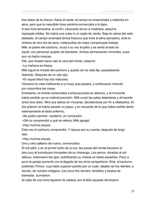 Cuentos de Amor, de Locura y de Muerte                       www.infotematica.com.ar

tres lados de la chacra. Hacia el oeste, el campo se ensanchaba y extendía en
abra, pero que la ineludible línea sombría enmarcaba a lo lejos.
A esa hora temprana, el confín, ofuscante de luz a mediodía, adquiría
reposada nitidez. No había una nube ni un soplo de viento. Bajo la calma del cielo
plateado, el campo emanaba tónica frescura que traía al alma pensativa, ante la
certeza de otro día de seca, melancolías de mejor compensado trabajo.
Milk, el padre del cachorro, cruzó a su vez el patio y se sentó al lado de
aquél, con perezoso quejido de bienestar. Ambos permanecían inmóviles, pues
aun no había moscas.
Old, que miraba hacía rato la vera del monte, observó:
–La mañana es fresca.
Milk siguió la mirada del cachorro y quedó con la vista fija, parpadeando
distraído. Después de un rato dijo:
–En aquel árbol hay dos halcones.
Volvieron la vista indiferente a un buey que pasaba, y continuaron mirando
por costumbre las cosas.
Entretanto, el oriente comenzaba a empurpurarse en abanico, y el horizonte
había perdido ya su matinal precisión. Milk cruzó las patas delanteras y al hacerlo
sintió leve dolor. Miró sus dedos sin moverse, decidiéndose por fin a olfatearlos. El
día anterior se había sacado un pique, y en recuerdo de lo que había sufrido lamió
extensamente el dedo enfermo.
–No podía caminar –exclamó, en conclusión.
–Old no comprendió a qué se refería, Milk agregó:
–Hay muchos piques.
Esta vez el cachorro comprendió. Y repuso por su cuenta, después de largo
rato:
–Hay muchos piques.
Uno y otro callaron de nuevo, convencidos.
El sol salió; y en el primer baño de su luz, las pavas del monte lanzaron al
aire puro el tumultuoso trompeteo de su charanga. Los perros, dorados al sol
oblicuo, entornaron los ojos, dulcificando su molicie en beato pestañeo. Poco a
poco la pareja aumentó con la llegada de los otros compañeros: Dick, el taciturno
preferido; Prince, cuyo labio superior partido por un coatí, dejaba ver los dientes; e
Isondú, de nombre indígena. Los cinco fox–terriers, tendidos y beatos de
bienestar, durmieron.
Al cabo de una hora irguieron la cabeza; por el lado opuesto del bizarro


                                                                                    35
 