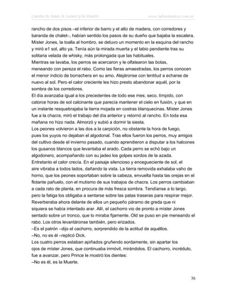 Cuentos de Amor, de Locura y de Muerte                     www.infotematica.com.ar

rancho de dos pisos –el inferior de barro y el alto de madera, con corredores y
baranda de chalet–, habían sentido los pasos de su dueño que bajaba la escalera.
Míster Jones, la toalla al hombro, se detuvo un momento en la esquina del rancho
y miró e1 sol, alto ya. Tenía aún la mirada muerta y el labio pendiente tras su
solitaria velada de whisky, más prolongada que las habituales.
Mientras se lavaba, los perros se acercaron y le olfatearon las botas,
meneando con pereza el rabo. Como las fieras amaestradas, los perros conocen
el menor indicio de borrachera en su amo. Alejáronse con lentitud a echarse de
nuevo al sol. Pero el calor creciente les hizo presto abandonar aquél, por la
sombra de los corredores.
El día avanzaba igual a los precedentes de todo ese mes; seco, límpido, con
catorce horas de sol calcinante que parecía mantener el cielo en fusión, y que en
un instante resquebrajaba la tierra mojada en costras blanquecinas. Míster Jones
fue a la chacra, miró el trabajo del día anterior y retornó al rancho. En toda esa
mañana no hizo nada. Almorzó y subió a dormir la siesta.
Los peones volvieron a las dos a la carpición, no obstante la hora de fuego,
pues los yuyos no dejaban el algodonal. Tras ellos fueron los perros, muy amigos
del cultivo desde el invierno pasado, cuando aprendieron a disputar a los halcones
los gusanos blancos que levantaba el arado. Cada perro se echó bajo un
algodonero, acompañando con su jadeo los golpes sordos de la azada.
Entretanto el calor crecía. En el paisaje silencioso y encegueciente de sol, el
aire vibraba a todos lados, dañando la vista. La tierra removida exhalaba vaho de
horno, que los peones soportaban sobre la cabeza, envuelta hasta las orejas en el
flotante pañuelo, con el mutismo de sus trabajos de chacra. Los perros cambiaban
a cada rato de planta, en procura de más fresca sombra. Tendíanse a lo largo,
pero la fatiga los obligaba a sentarse sobre las patas traseras para respirar mejor.
Reverberaba ahora delante de ellos un pequeño páramo de greda que ni
siquiera se había intentado arar. Allí, el cachorro vio de pronto a míster Jones
sentado sobre un tronco, que lo miraba fijamente. Old se puso en pie meneando el
rabo. Los otros levantáronse también, pero erizados.
–Es el patrón –dijo el cachorro, sorprendido de la actitud de aquéllos.
–No, no es él –replicó Dick.
Los cuatro perros estaban apiñados gruñendo sordamente, sin apartar los
ojos de míster Jones, que continuaba inmóvil, mirándolos. El cachorro, incrédulo,
fue a avanzar, pero Prince le mostró los dientes:
–No es él, es la Muerte.


                                                                                  36
 