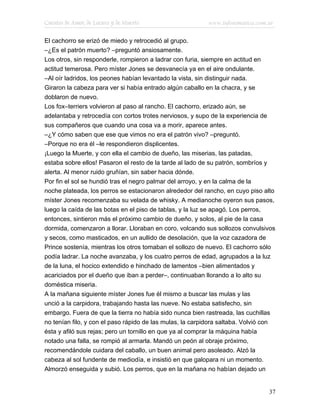 Cuentos de Amor, de Locura y de Muerte                    www.infotematica.com.ar

El cachorro se erizó de miedo y retrocedió al grupo.
–¿Es el patrón muerto? –preguntó ansiosamente.
Los otros, sin responderle, rompieron a ladrar con furia, siempre en actitud en
actitud temerosa. Pero míster Jones se desvanecía ya en el aire ondulante.
–Al oír ladridos, los peones habían levantado la vista, sin distinguir nada.
Giraron la cabeza para ver si había entrado algún caballo en la chacra, y se
doblaron de nuevo.
Los fox–terriers volvieron al paso al rancho. El cachorro, erizado aún, se
adelantaba y retrocedía con cortos trotes nerviosos, y supo de la experiencia de
sus compañeros que cuando una cosa va a morir, aparece antes.
–¿Y cómo saben que ese que vimos no era el patrón vivo? –preguntó.
–Porque no era él –le respondieron displicentes.
¡Luego la Muerte, y con ella el cambio de dueño, las miserias, las patadas,
estaba sobre ellos! Pasaron el resto de la tarde al lado de su patrón, sombríos y
alerta. Al menor ruido gruñían, sin saber hacia dónde.
Por fin el sol se hundió tras el negro palmar del arroyo, y en la calma de la
noche plateada, los perros se estacionaron alrededor del rancho, en cuyo piso alto
míster Jones recomenzaba su velada de whisky. A medianoche oyeron sus pasos,
luego la caída de las botas en el piso de tablas, y la luz se apagó. Los perros,
entonces, sintieron más el próximo cambio de dueño, y solos, al pie de la casa
dormida, comenzaron a llorar. Lloraban en coro, volcando sus sollozos convulsivos
y secos, como masticados, en un aullido de desolación, que la voz cazadora de
Prince sostenía, mientras los otros tomaban el sollozo de nuevo. El cachorro sólo
podía ladrar. La noche avanzaba, y los cuatro perros de edad, agrupados a la luz
de la luna, el hocico extendido e hinchado de lamentos –bien alimentados y
acariciados por el dueño que iban a perder–, continuaban llorando a lo alto su
doméstica miseria.
A la mañana siguiente míster Jones fue él mismo a buscar las mulas y las
unció a la carpidora, trabajando hasta las nueve. No estaba satisfecho, sin
embargo. Fuera de que la tierra no había sido nunca bien rastreada, las cuchillas
no tenían filo, y con el paso rápido de las mulas, la carpidora saltaba. Volvió con
ésta y afiló sus rejas; pero un tornillo en que ya al comprar la máquina había
notado una falla, se rompió al armarla. Mandó un peón al obraje próximo,
recomendándole cuidara del caballo, un buen animal pero asoleado. Alzó la
cabeza al sol fundente de mediodía, e insistió en que galopara ni un momento.
Almorzó enseguida y subió. Los perros, que en la mañana no habían dejado un


                                                                                37
 