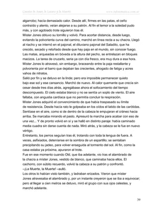 Cuentos de Amor, de Locura y de Muerte                      www.infotematica.com.ar

algarrobo; hacía demasiado calor. Desde allí, firmes en las patas, el ceño
contraído y atento, veían alejarse a su patrón. Al fin el temor a la soledad pudo
más, y con agobiado trote siguieron tras él.
Míster Jones obtuvo su tornillo y volvió. Para acortar distancia, desde luego,
evitando la polvorienta curva del camino, marchó en línea recta a su chacra. Llegó
al riacho y se internó en el pajonal, el diluviano pajonal del Saladito, que ha
crecido, secado y retoñado desde que hay paja en el mundo, sin conocer fuego.
Las matas, arqueadas en bóveda a la altura del pecho, se entrelazan en bloques
macizos. La tarea de cruzarlo, seria ya con día fresco, era muy dura a esa hora.
Míster Jones lo atravesó, sin embargo, braceando entre la paja restallante y
polvorienta por el barro que dejaban las crecientes, ahogado de fatiga y acres
vahos de nitratos.
Salió por fin y se detuvo en la linde; pero era imposible permanecer quieto
bajo ese sol y ese cansancio. Marchó de nuevo. Al calor quemante que crecía sin
cesar desde tres días atrás, agregábase ahora el sofocamiento del tiempo
descompuesto. El cielo estaba blanco y no se sentía un soplo de viento. El aire
faltaba, con angustia cardíaca que no permitía concluir la respiración.
Míster Jones adquirió el convencimiento de que había traspasado su límite
de resistencia. Desde hacía rato le golpeaba en los oídos el latido de las carótidas.
Sentíase en el aire, como si de dentro de la cabeza le empujaran el cráneo hacia
arriba. Se marcaba mirando el pasto. Apresuró la marcha para acabar con eso de
una vez... Y de pronto volvió en sí y se halló en distinto paraje: había caminado
media cuadra sin darse cuenta de nada. Miró atrás, y la cabeza se le fue en nuevo
vértigo.
Entretanto, los perros seguían tras él, trotando con toda la lengua de fuera. A
veces, asfixiados, deteníanse en la sombra de un espartillo; se sentaban
precipitando su jadeo, para volver enseguida al tormento del sol. Al fin, como la
casa estaba ya próxima, apuraron el trote.
Fue en ese momento cuando Old, que iba adelante, vio tras el alambrado de
la chacra a míster Jones, vestido de blanco, que caminaba hacia ellos. El
cachorro, con súbito recuerdo, volvió la cabeza a su patrón y confrontó.
–¡La Muerte, la Muerte! –aulló.
Los otros lo habían visto también, y ladraban erizados. Vieron que míster
Jones atravesaba el alambrado y, por un instante creyeron que se iba a equivocar;
pero al llegar a cien metros se detuvo, miró el grupo con sus ojos celestes, y
marchó adelante.


                                                                                  39
 