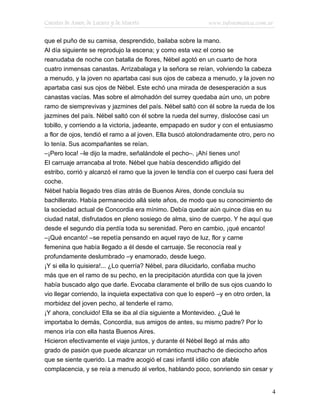 Cuentos de Amor, de Locura y de Muerte                      www.infotematica.com.ar

que el puño de su camisa, desprendido, bailaba sobre la mano.
Al día siguiente se reprodujo la escena; y como esta vez el corso se
reanudaba de noche con batalla de flores, Nébel agotó en un cuarto de hora
cuatro inmensas canastas. Arrizabalaga y la señora se reían, volviendo la cabeza
a menudo, y la joven no apartaba casi sus ojos de cabeza a menudo, y la joven no
apartaba casi sus ojos de Nébel. Este echó una mirada de desesperación a sus
canastas vacías. Mas sobre el almohadón del surrey quedaba aún uno, un pobre
ramo de siemprevivas y jazmines del país. Nébel saltó con él sobre la rueda de los
jazmines del país. Nébel saltó con él sobre la rueda del surrey, dislocóse casi un
tobillo, y corriendo a la victoria, jadeante, empapado en sudor y con el entusiasmo
a flor de ojos, tendió el ramo a al joven. Ella buscó atolondradamente otro, pero no
lo tenía. Sus acompañantes se reían.
–¡Pero loca! –le dijo la madre, señalándole el pecho–. ¡Ahí tienes uno!
El carruaje arrancaba al trote. Nébel que había descendido afligido del
estribo, corrió y alcanzó el ramo que la joven le tendía con el cuerpo casi fuera del
coche.
Nébel había llegado tres días atrás de Buenos Aires, donde concluía su
bachillerato. Había permanecido allá siete años, de modo que su conocimiento de
la sociedad actual de Concordia era mínimo. Debía quedar aún quince días en su
ciudad natal, disfrutados en pleno sosiego de alma, sino de cuerpo. Y he aquí que
desde el segundo día perdía toda su serenidad. Pero en cambio, ¡qué encanto!
–¡Qué encanto! –se repetía pensando en aquel rayo de luz, flor y carne
femenina que había llegado a él desde el carruaje. Se reconocía real y
profundamente deslumbrado –y enamorado, desde luego.
¡Y si ella lo quisiera!... ¿Lo querría? Nébel, para dilucidarlo, confiaba mucho
más que en el ramo de su pecho, en la precipitación aturdida con que la joven
había buscado algo que darle. Evocaba claramente el brillo de sus ojos cuando lo
vio llegar corriendo, la inquieta expectativa con que lo esperó –y en otro orden, la
morbidez del joven pecho, al tenderle el ramo.
¡Y ahora, concluido! Ella se iba al día siguiente a Montevideo. ¿Qué le
importaba lo demás, Concordia, sus amigos de antes, su mismo padre? Por lo
menos iría con ella hasta Buenos Aires.
Hicieron efectivamente el viaje juntos, y durante él Nébel llegó al más alto
grado de pasión que puede alcanzar un romántico muchacho de dieciocho años
que se siente querido. La madre acogió el casi infantil idilio con afable
complacencia, y se reía a menudo al verlos, hablando poco, sonriendo sin cesar y


                                                                                    4
 