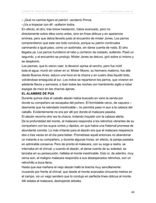 Cuentos de Amor, de Locura y de Muerte                     www.infotematica.com.ar

– ¡Qué no camine ligero el patrón! –exclamó Prince.
–¡Va a tropezar con él! –aullaron todos.
En efecto, el otro, tras breve hesitación, había avanzado, pero no
directamente sobre ellos como antes, sino en línea oblicua y en apariencia
errónea, pero que debía llevarlo justo al encuentro de míster Jones. Los perros
comprendieron que esta vez todo concluía, porque su patrón continuaba
caminando a igual paso, como un autómata, sin darse cuenta de nada. El otro
llegaba ya. Los perros hundieron el rabo y corrieron de costado, aullando. Pasó un
segundo, y el encuentro se produjo. Míster Jones se detuvo, giró sobre sí mismo y
se desplomó.
Los peones, que lo vieron caer, lo llevaron aprisa al rancho, pero fue inútil
toda el agua; murió sin volver en sí. Míster Moore, su hermano materno, fue allá
desde Buenos Aires, estuvo una hora en la chacra y en cuatro días liquidó todo,
volviéndose enseguida al sur. Los indios se repartieron los perros, que vivieron en
adelante flacos y sarnosos, e iban todas las noches con hambriento sigilo a robar
espigas de maíz en las chacras ajenas.
EL ALAMBRE DE PÚA
Durante quince días el caballo alazán había buscado en vano la senda por
donde su compañero se escapaba del potrero. El formidable cerco, de capuera –
desmonte que ha rebrotado inextricable–, no permitía paso ni aun a la cabeza del
caballo. Evidentemente no era por allí por donde el malacara pasaba.
El alazán recorría otra vez la chacra, trotando inquieto con la cabeza alerta.
De la profundidad del monte, el malacara respondía a los relinchos vibrantes de su
compañero con los suyos cortos y rápidos, en que había una fraternal promesa de
abundante comida. Lo más irritante para el alazán era que el malacara reaparecía
dos o tres veces en el día para beber. Prometíase aquél entonces no abandonar
un instante a su compañero, y durante algunas horas, en efecto, la pareja pastaba
en admirable conserva. Pero de pronto el malacara, con su soga a rastra, se
internaba en el chircal, y cuando el alazán, al darse cuenta de su soledad, se
lanzaba en su persecución, hallaba el monte inextricable. Esto sí, de adentro, muy
cerca aún, el maligno malacara respondía a sus desesperados relinchos, con un
relinchillo a boca llena.
Hasta que esa mañana el viejo alazán halló la brecha muy sencillamente:
cruzando por frente al chircal, que desde el monte avanzaba cincuenta metros en
el campo, vio un vago sendero que lo condujo en perfecta línea oblicua al monte.
Allí estaba el malacara, deshojando árboles.


                                                                                40
 