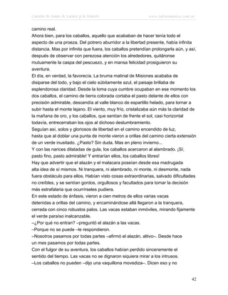 Cuentos de Amor, de Locura y de Muerte                       www.infotematica.com.ar

camino real.
Ahora bien, para los caballos, aquello que acababan de hacer tenía todo el
aspecto de una proeza. Del potrero aburridor a la libertad presente, había infinita
distancia. Mas por infinita que fuera, los caballos pretendían prolongarla aún, y así,
después de observar con perezosa atención los alrededores, quitáronse
mutuamente la caspa del pescuezo, y en mansa felicidad prosiguieron su
aventura.
El día, en verdad, la favorecía. La bruma matinal de Misiones acababa de
disiparse del todo, y bajo el cielo súbitamente azul, el paisaje brillaba de
esplendorosa claridad. Desde la loma cuya cumbre ocupaban en ese momento los
dos caballos, el camino de tierra colorada cortaba el pasto delante de ellos con
precisión admirable, descendía al valle blanco de espartillo helado, para tornar a
subir hasta el monte lejano. El viento, muy frío, cristalizaba aún más la claridad de
la mañana de oro, y los caballos, que sentían de frente el sol, casi horizontal
todavía, entrecerraban los ojos al dichoso deslumbramiento.
Seguían así, solos y gloriosos de libertad en el camino encendido de luz,
hasta que al doblar una punta de monte vieron a orillas del camino cierta extensión
de un verde inusitado. ¿Pasto? Sin duda. Mas en pleno invierno...
Y con las narices dilatadas de gula, los caballos acercaron al alambrado. ¡Sí,
pasto fino, pasto admirable! Y entrarían ellos, los caballos libres!
Hay que advertir que el alazán y el malacara poseían desde esa madrugada
alta idea de sí mismos. Ni tranquera, ni alambrado, ni monte, ni desmonte, nada
fuera obstáculo para ellos. Habían visto cosas extraordinarias, salvado dificultades
no creíbles, y se sentían gordos, orgullosos y facultados para tomar la decisión
más estrafalaria que ocurrírseles pudiera.
En este estado de énfasis, vieron a cien metros de ellos varias vacas
detenidas a orillas del camino, y encaminándose allá llegaron a la tranquera,
cerrada con cinco robustos palos. Las vacas estaban inmóviles, mirando fijamente
el verde paraíso inalcanzable.
–¿Por qué no entran? –preguntó el alazán a las vacas.
–Porque no se puede –le respondieron.
–Nosotros pasamos por todas partes –afirmó el alazán, altivo–. Desde hace
un mes pasamos por todas partes.
Con el fulgor de su aventura, los caballos habían perdido sinceramente el
sentido del tiempo. Las vacas no se dignaron siquiera mirar a los intrusos.
–Los caballos no pueden –dijo una vaquillona movediza–. Dicen eso y no


                                                                                   42
 