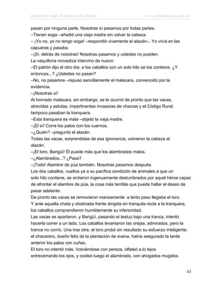 Cuentos de Amor, de Locura y de Muerte                      www.infotematica.com.ar

pasan por ninguna parte. Nosotras sí pasamos por todas partes.
–Tienen soga –añadió una vieja madre sin volver la cabeza.
– ¡Yo no, yo no tengo soga! –respondió vivamente el alazán–. Yo vivía en las
capueras y pasaba.
–¡Sí, detrás de nosotras! Nosotras pasamos y ustedes no pueden.
La vaquillona movediza intervino de nuevo:
–El patrón dijo el otro día: a los caballos con un solo hilo se los contiene. ¿Y
entonces...? ¿Ustedes no pasan?
–No, no pasamos –repuso sencillamente el malacara, convencido por la
evidencia.
–¡Nosotras sí!
Al honrado malacara, sin embargo, se le ocurrió de pronto que las vacas,
atrevidas y astutas, impertinentes invasoras de chacras y el Código Rural,
tampoco pasaban la tranquera.
–Esta tranquera es mala –objetó la vieja madre.
–¡El sí! Corre los palos con los cuernos.
–¿Quién? –preguntó el alazán.
Todas las vacas, sorprendidas de esa ignorancia, volvieron la cabeza al
alazán.
–¡El toro, Barigüí! Él puede más que los alambrados malos.
–¿Alambrados...? ¿Pasa?
–¡Todo! Alambre de púa también. Nosotras pasamos después.
Los dos caballos, vueltos ya a su pacífica condición de animales a que un
solo hilo contiene, se sintieron ingenuamente deslumbrados por aquel héroe capaz
de afrontar el alambre de púa, la cosa más terrible que puede hallar el deseo de
pasar adelante.
De pronto las vacas se removieron mansamente: a lento paso llegaba el toro.
Y ante aquella chata y obstinada frente dirigida en tranquila recta a la tranquera,
los caballos comprendieron humildemente su inferioridad.
Las vacas se apartaron, y Barigüí, pasando el testuz bajo una tranca, intentó
hacerla correr a un lado. Los caballos levantaron las orejas, admirados, pero la
tranca no corrió. Una tras otra, el toro probó sin resultado su esfuerzo inteligente:
el chacarero, dueño feliz de la plantación de avena, había asegurado la tarde
anterior los palos con cuñas.
El toro no intentó más. Volviéndose con pereza, olfateó a lo lejos
entrecerrando los ojos, y costeó luego el alambrado, con ahogados mugidos


                                                                                  43
 
