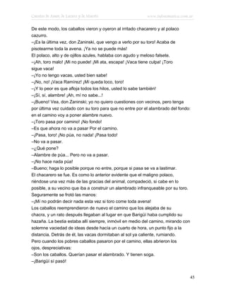 Cuentos de Amor, de Locura y de Muerte                    www.infotematica.com.ar

De este modo, los caballos vieron y oyeron al irritado chacarero y al polaco
cazurro.
–¡Es la última vez, don Zaninski, que vengo a verlo por su toro! Acaba de
pisotearme toda la avena. ¡Ya no se puede más!
El polaco, alto y de ojillos azules, hablaba con agudo y meloso falsete.
–¡Ah, toro malo! ¡Mi no puede! ¡Mi ata, escapa! ¡Vaca tiene culpa! ¡Toro
sigue vaca!
–¡Yo no tengo vacas, usted bien sabe!
–¡No, no! ¡Vaca Ramírez! ¡Mí queda loco, toro!
–¡Y lo peor es que afloja todos los hilos, usted lo sabe también!
–¡Sí, sí, alambre! ¡Ah, mí no sabe...!
–¡Bueno! Vea, don Zaninski; yo no quiero cuestiones con vecinos, pero tenga
por última vez cuidado con su toro para que no entre por el alambrado del fondo:
en el camino voy a poner alambre nuevo.
–¡Toro pasa por camino! ¡No fondo!
–Es que ahora no va a pasar Por el camino.
–¡Pasa, toro! ¡No púa, no nada! ¡Pasa todo!
–No va a pasar.
–¿Qué pone?
–Alambre de púa... Pero no va a pasar.
–¡No hace nada púa!
–Bueno; haga lo posible porque no entre, porque si pasa se va a lastimar.
El chacarero se fue. Es como lo anterior evidente que el maligno polaco,
riéndose una vez más de las gracias del animal, compadeció, si cabe en lo
posible, a su vecino que iba a construir un alambrado infranqueable por su toro.
Seguramente se frotó las manos:
–¡Mí no podrán decir nada esta vez si toro come toda avena!
Los caballos reemprendieron de nuevo el camino que los alejaba de su
chacra, y un rato después llegaban al lugar en que Barigüí haba cumplido su
hazaña. La bestia estaba allí siempre, inmóvil en medio del camino, mirando con
solemne vaciedad de ideas desde hacía un cuarto de hora, un punto fijo a la
distancia. Detrás de él, las vacas dormitaban al sol ya caliente, rumiando.
Pero cuando los pobres caballos pasaron por el camino, ellas abrieron los
ojos, despreciativas:
–Son los caballos. Querían pasar el alambrado. Y tienen soga.
–¡Barigüí sí pasó!


                                                                               45
 