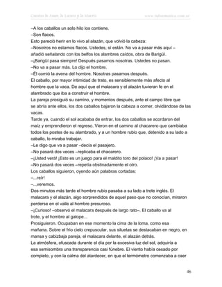 Cuentos de Amor, de Locura y de Muerte                     www.infotematica.com.ar

–A los caballos un solo hilo los contiene.
–Son flacos.
Esto pareció herir en lo vivo al alazán, que volvió la cabeza:
–Nosotros no estamos flacos. Ustedes, sí están. No va a pasar más aquí –
añadió señalando con los belfos los alambres caídos, obra de Barigüí.
–¡Barigüí pasa siempre! Después pasamos nosotras. Ustedes no pasan.
–No va a pasar más. Lo dijo el hombre.
–Él comió la avena del hombre. Nosotras pasamos después.
El caballo, por mayor intimidad de trato, es sensiblemente más afecto al
hombre que la vaca. De aquí que el malacara y el alazán tuvieran fe en el
alambrado que iba a construir el hombre.
La pareja prosiguió su camino, y momentos después, ante el campo libre que
se abría ante ellos, los dos caballos bajaron la cabeza a comer, olvidándose de las
vacas.
Tarde ya, cuando el sol acababa de entrar, los dos caballos se acordaron del
maíz y emprendieron el regreso. Vieron en el camino al chacarero que cambiaba
todos los postes de su alambrado, y a un hombre rubio que, detenido a su lado a
caballo, lo miraba trabajar.
–Le digo que va a pasar –decía el pasajero.
–No pasará dos veces –replicaba el chacarero.
–¡Usted verá! ¡Esto es un juego para el maldito toro del polaco! ¡Va a pasar!
–No pasará dos veces –repetía obstinadamente el otro.
Los caballos siguieron, oyendo aún palabras cortadas:
–...reír!
–...veremos.
Dos minutos más tarde el hombre rubio pasaba a su lado a trote inglés. El
malacara y el alazán, algo sorprendidos de aquel paso que no conocían, miraron
perderse en el valle al hombre presuroso.
–¡Curioso! –observó el malacara después de largo rato–. El caballo va al
trote, y el hombre al galope...
Prosiguieron. Ocupaban en ese momento la cima de la loma, como esa
mañana. Sobre el frío cielo crepuscular, sus siluetas se destacaban en negro, en
mansa y cabizbaja pareja, el malacara delante, el alazán detrás.
La atmósfera, ofuscada durante el día por la excesiva luz del sol, adquiría a
esa semisombra una transparencia casi fúnebre. El viento había cesado por
completo, y con la calma del atardecer, en que el termómetro comenzaba a caer


                                                                                46
 