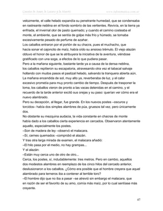 Cuentos de Amor, de Locura y de Muerte                      www.infotematica.com.ar

velozmente, el valle helado expandía su penetrante humedad, que se condensaba
en rastreante neblina en el fondo sombrío de las vertientes. Revivía, en la tierra ya
enfriada, el invernal olor de pasto quemado; y cuando el camino costeaba el
monte, el ambiente, que se sentía de golpe más frío y húmedo, se tornaba
excesivamente pesado de perfume de azahar.
Los caballos entraron por el portón de su chacra, pues el muchacho, que
hacía sonar el cajoncito de maíz, había oído su ansioso trémulo. El viejo alazán
obtuvo el honor de que se le atribuyera la iniciativa de la aventura, viéndose
gratificado con una soga, a efectos de lo que pudiera pasar.
Pero a la mañana siguiente, bastante tarde ya a causa de la densa neblina,
los caballos repitieron su escapatoria, atravesando otra vez el tabacal salvaje
hollando con mudos pasos el pastizal helado, salvando la tranquera abierta aún.
La mañana encendida de sol, muy alto ya, reverberaba de luz, y el calor
excesivo prometía para muy pronto cambio de tiempo. Después de trasponer la
loma, los caballos vieron de pronto a las vacas detenidas en el camino, y el
recuerdo de la tarde anterior excitó sus orejas y su paso: querían ver cómo era el
nuevo alambrado.
Pero su decepción, al llegar, fue grande. En los nuevos postes –oscuros y
torcidos– había dos simples alambres de púa, gruesos tal vez, pero únicamente
dos.
No obstante su mezquina audacia, la vida constante en chacras de monte
había dado a los caballos cierta experiencia en cercados. Observaron atentamente
aquello, especialmente los postes.
–Son de madera de ley –observó el malacara.
–Sí, cernes quemados –comprobó el alazán.
Y tras otra larga mirada de examen, el malacara añadió:
–El hilo pasa por el medio, no hay grampas...
Y el alazán:
–Están muy cerca uno de otro de otro...
Cerca, los postes, sí, indudablemente: tres metros. Pero en cambio, aquellos
dos modestos alambres en reemplazo de los cinco hilos del cercado anterior,
desilusionaron a los caballos. ¿Cómo era posible que el hombre creyera que aquel
alambrado para terneros iba a contener al terrible toro?
–El hombre dijo que no iba a pasar –se atrevió sin embargo el malacara, que
en razón de ser el favorito de su amo, comía más maíz, por lo cual sentíase más
creyente.


                                                                                  47
 