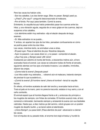Cuentos de Amor, de Locura y de Muerte                   www.infotematica.com.ar

Pero las vacas los habían oído.
–Son los caballos. Los dos tienen soga. Ellos no pasan. Barigüí pasó ya.
–¿Pasó? ¿Por aquí? –preguntó descorazonado el malacara.
–Por el fondo. Por aquí pasa también. Comió la avena.
Entretanto, la vaquilla locuaz había pretendido pasar los cuernos entre los
hilos; y una vibración aguda, seguida de un seco golpe en los cuernos, dejó en
suspenso a los caballos.
–Los alambres están muy estirados –dijo el alazán después de largo
examen.
–Sí. Más estirados no se puede...
Y ambos, sin apartar los ojos de los hilos, pensaban confusamente en cómo
se podría pasar entre los dos hilos.
Las vacas, mientras tanto, se animaban unas a otras.
–Él pasó ayer. Pasa el alambre de púa. Nosotras después.
–Ayer no pasaron. Las vacas dicen sí, y no pasan –comprobó el alazán.
–¡Aquí hay púa, y Barigüí pasa! ¡Allí viene!
Costeando por adentro el monte del fondo, a doscientos metros aún, el toro
avanzaba hacia el avenal. Las vacas se colocaron todas de frente al cercado,
siguiendo atentas con los ojos a la bestia invasora. Los caballos, inmóviles,
alzaron las orejas.
–¡Come toda la avena! ¡Después pasa!
–Los hilos están muy estirados... –observó aún el malacara, tratando siempre
de precisar lo que sucedería si...
–¡Comió la avena! ¡El hombre viene! ¡Viene el hombre! –lanzó la vaquilla
locuaz.
En efecto, el hombre acababa de salir del rancho y avanzaba hacia el toro.
Traía el palo en la mano, pero no parecía iracundo; estaba sí muy serio y con el
ceño contraído.
El animal esperó que el hombre llegara frente a él, y entonces dio principio a
los mugidos de siempre, con fintas de cornadas. El hombre avanzó más, el toro
comenzó a retroceder, berreando siempre y arrasando la avena con sus bestiales
cabriolas. Hasta que, a diez metros ya del camino, volvió grupas con un postrer
mugido de desafío burlón, y se lanzó sobre el alambrado.
–¡Viene Barigüí! ¡La pasa todo! ¡Pasa alambre de púa! –alcanzaron a clamar
las vacas.
Con el impulso de su pesado trote, el enorme toro bajó el testuz y hundió la


                                                                               48
 