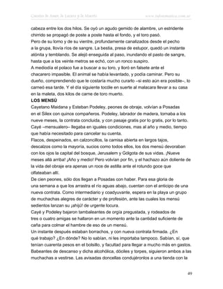 Cuentos de Amor, de Locura y de Muerte                     www.infotematica.com.ar

cabeza entre los dos hilos. Se oyó un agudo gemido de alambre, un estridente
chirrido se propagó de poste a poste hasta el fondo, y el toro pasó.
Pero de su lomo y de su vientre, profundamente canalizados desde el pecho
a la grupa, llovía ríos de sangre. La bestia, presa de estupor, quedó un instante
atónita y temblando. Se alejó enseguida al paso, inundando el pasto de sangre,
hasta que a los veinte metros se echó, con un ronco suspiro.
A mediodía el polaco fue a buscar a su toro, y lloró en falsete ante el
chacarero impasible. El animal se había levantado, y podía caminar. Pero su
dueño, comprendiendo que le costaría mucho curarlo –si esto aún era posible–, lo
carneó esa tarde. Y el día siguiente tocóle en suerte al malacara llevar a su casa
en la maleta, dos kilos de carne de toro muerto.
LOS MENSÚ
Cayetano Maidana y Esteban Podeley, peones de obraje, volvían a Posadas
en el Silex con quince compañeros. Podeley, labrador de madera, tornaba a los
nueve meses, la contrata concluida, y con pasaje gratis por lo gratis, por lo tanto.
Cayé –mensualero– llegaba en iguales condiciones, mas al año y medio, tiempo
que había necesitado para cancelar su cuenta.
Flacos, despeinados, en calzoncillos, la camisa abierta en largos tajos,
descalzos como la mayoría, sucios como todos ellos, los dos mensú devoraban
con los ojos la capital del bosque, Jerusalem y Gólgota de sus vidas. ¡Nueve
meses allá arriba! ¡Año y medio! Pero volvían por fin, y el hachazo aún doliente de
la vida del obraje era apenas un roce de astilla ante el rotundo goce que
olfateaban allí.
De cien peones, sólo dos llegan a Posadas con haber. Para esa gloria de
una semana a que los arrastra el río aguas abajo, cuentan con el anticipo de una
nueva contrata. Como intermediario y coadyuvante, espera en la playa un grupo
de muchachas alegres de carácter y de profesión, ante las cuales los mensú
sedientos lanzan su ¡ahijú! de urgente locura.
Cayé y Podeley bajaron tambaleantes de orgía pregustada, y rodeados de
tres o cuatro amigas se hallaron en un momento ante la cantidad suficiente de
caña para colmar el hambre de eso de un mensú.
Un instante después estaban borrachos, y con nueva contrata firmada. ¿En
qué trabajo? ¿En dónde? No lo sabían, ni les importaba tampoco. Sabían, sí, que
tenían cuarenta pesos en el bolsillo, y facultad para llegar a mucho más en gastos.
Babeantes de descanso y dicha alcohólica, dóciles y torpes, siguieron ambos a las
muchachas a vestirse. Las avisadas doncellas condujéronlos a una tienda con la


                                                                                  49
 
