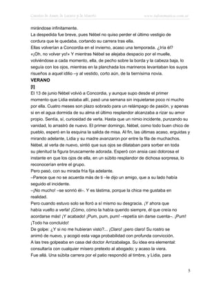 Cuentos de Amor, de Locura y de Muerte                      www.infotematica.com.ar

mirándose infinitamente.
La despedida fue breve, pues Nébel no quiso perder el último vestigio de
cordura que le quedaba, cortando su carrera tras ella.
Ellas volverían a Concordia en el invierno, acaso una temporada. ¿Iría él?
«¡Oh, no volver yo!» Y mientras Nébel se alejaba despacio por el muelle,
volviéndose a cada momento, ella, de pecho sobre la borda y la cabeza baja, lo
seguía con los ojos, mientras en la planchada los marineros levantaban los suyos
risueños a aquel idilio –y al vestido, corto aún, de la tiernísima novia.
VERANO
[I]
El 13 de junio Nébel volvió a Concordia, y aunque supo desde el primer
momento que Lidia estaba allí, pasó una semana sin inquietarse poco ni mucho
por ella. Cuatro meses son plazo sobrado para un relámpago de pasión, y apenas
si en el agua dormida de su alma el último resplandor alcanzaba a rizar su amor
propio. Sentía, sí, curiosidad de verla. Hasta que un nimio incidente, punzando su
vanidad, lo arrastró de nuevo. El primer domingo, Nébel, como todo buen chico de
pueblo, esperó en la esquina la salida de misa. Al fin, las últimas acaso, erguidas y
mirando adelante, Lidia y su madre avanzaron por entre la fila de muchachos.
Nébel, al verla de nuevo, sintió que sus ojos se dilataban para sorber en toda
su plenitud la figura bruscamente adorada. Esperó con ansia casi dolorosa el
instante en que los ojos de ella, en un súbito resplandor de dichosa sorpresa, lo
reconocerían entre el grupo.
Pero pasó, con su mirada fría fija adelante.
–Parece que no se acuerda más de ti –le dijo un amigo, que a su lado había
seguido el incidente.
–¡No mucho! –se sonrió él–. Y es lástima, porque la chica me gustaba en
realidad.
Pero cuando estuvo solo se lloró a sí mismo su desgracia. ¡Y ahora que
había vuelto a verla! ¡Cómo, cómo la había querido siempre, él que creía no
acordarse más! ¡Y acabado! ¡Pum, pum, pum! –repetía sin darse cuenta–. ¡Pum!
¡Todo ha concluido!
De golpe: ¿Y si no me hubieran visto?... ¡Claro! ¡pero claro! Su rostro se
animó de nuevo, y acogió esta vaga probabilidad con profunda convicción.
A las tres golpeaba en casa del doctor Arrizabalaga. Su idea era elemental:
consultaría con cualquier mísero pretexto al abogado; y acaso la viera.
Fue allá. Una súbita carrera por el patio respondió al timbre, y Lidia, para


                                                                                    5
 