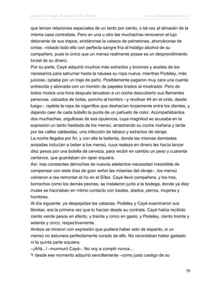 Cuentos de Amor, de Locura y de Muerte                       www.infotematica.com.ar

que tenían relaciones especiales de un tanto por ciento, o tal vez al almacén de la
misma casa contratista. Pero en una u otro las muchachas renovaron el lujo
detonante de sus trapos, anidáronse la cabeza de peinetones, ahorcáronse de
cintas –robado todo ello con perfecta sangre fría al hidalgo alcohol de su
compañero, pues lo único que un mensú realmente posee es un desprendimiento
brutal de su dinero.
Por su parte, Cayé adquirió muchos más extractos y lociones y aceites de los
necesarios para sahumar hasta la náusea su ropa nueva, mientras Podeley, más
juicioso, optaba por un traje de paño. Posiblemente pagaron muy cara una cuenta
entreoída y abonada con un montón de papeles tirados al mostrador. Pero de
todos modos una hora después lanzaban a un coche descubierto sus flamantes
personas, calzados de botas, poncho al hombro –y revólver 44 en el cinto, desde
luego–, repleta la ropa de cigarrillos que deshacían torpemente entre los dientes, y
dejando caer de cada bolsillo la punta de un pañuelo de color. Acompañábanlos
dos muchachas, orgullosas de esa opulencia, cuya magnitud se acusaba en la
expresión un tanto hastiada de los mensú, arrastrando su coche mañana y tarde
por las calles caldeadas, una infección de tabaco y extractos de obraje.
La noche llegaba por fin, y con ella la bailanta, donde las mismas damiselas
avisadas inducían a beber a los mensú, cuya realeza en dinero les hacía lanzar
diez pesos por una botella de cerveza, para recibir en cambio un peso y cuarenta
centavos, que guardaban sin ojear siquiera.
Así, tras constantes derroches de nuevos adelantos–necesidad irresistible de
compensar con siete días de gran señor las miserias del obraje–, los mensú
volvieron a rea remontar el río en el Sílex. Cayé llevó compañera, y los tres,
borrachos como los demás peones, se instalaron junto a la bodega, donde ya diez
mulas se hacinaban en íntimo contacto con baúles, atados, perros, mujeres y
hombres.
Al día siguiente, ya despejadas las cabezas, Podeley y Cayé examinaron sus
libretas: era la primera vez que lo hacían desde su contrata. Cayé había recibido
ciento veinte pesos en efecto, y treinta y cinco en gasto; y Podeley, ciento treinta y
setenta y cinco, respectivamente.
Ambos se miraron con expresión que pudiera haber sido de espanto, si un
mensú no estuviera perfectamente curado de ello. No recordaban haber gastado
ni la quinta parte siquiera.
–¡Añá...! –murmuró Cayé–. No voy a cumplir nunca...
Y desde ese momento adquirió sencillamente –como justo castigo de su


                                                                                    50
 