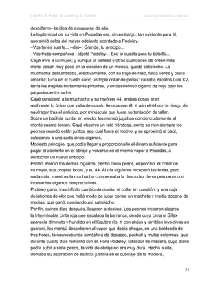 Cuentos de Amor, de Locura y de Muerte                       www.infotematica.com.ar

despilfarro– la idea de escaparse de allá.
La legitimidad de su vida en Posadas era, sin embargo, tan evidente para él,
que sintió celos del mayor adelanto acordado a Podeley.
–Vos tenés suerte... –dijo–. Grande, tu anticipo...
–Vos traés compañera –objetó Podeley–. Eso te cuesta para tu bolsillo...
Cayé miró a su mujer; y aunque la belleza y otras cualidades de orden más
moral pesan muy poco en la elección de un mensú, quedó satisfecho. La
muchacha deslumbraba, efectivamente, con su traje de raso, falda verde y blusa
amarilla; lucía en el cuello sucio un triple collar de perlas: calzaba zapatos Luis XV,
tenía las mejillas brutalmente pintadas, y un desdeñoso cigarro de hoja bajo los
párpados entornados.
Cayé consideró a la muchacha y su revólver 44: ambas cosas eran
realmente lo único que valía de cuanto llevaba con él. Y aún el 44 corría riesgo de
naufragar tras el anticipo, por minúscula que fuera su tentación de tallar.
Sobre un baúl de punta, en efecto, los mensú jugaban concienzudamente al
monte cuanto tenían. Cayé observó un rato riéndose, como se ríen siempre los
peones cuando están juntos, sea cual fuera el motivo; y se aproximó al baúl,
colocando a una carta cinco cigarros.
Modesto principio, que podía llegar a proporcionarle el dinero suficiente para
pagar el adelanto en el obraje y volverse en el mismo vapor a Posadas, a
derrochar un nuevo anticipo.
Perdió. Perdió los demás cigarros, perdió cinco pesos, el poncho, el collar de
su mujer, sus propias botas, y su 44. Al día siguiente recuperó las botas, pero
nada más, mientras la muchacha compensaba la desnudez de su pescuezo con
incesantes cigarros despreciativos.
Podeley ganó, tras infinito cambio de dueño, el collar en cuestión, y una caja
de jabones de olor que halló modo de jugar contra un machete y media docena de
medias, que ganó, quedando así satisfecho.
Por fin, quince días después, llegaron a destino. Los peones treparon alegres
la interminable cinta roja que escalaba la barranca, desde cuya cima el Sílex
aparecía diminuto y hundido en el lúgubre río. Y con ahijús y terribles invectivas en
guaraní, los mensú despidieron al vapor que debía ahogar, en una baldeada de
tres horas, la nauseabunda atmósfera de desaseo, pachulí y mulas enfermas, que
durante cuatro días remontó con él. Para Podeley, labrador de madera, cuyo diario
podía subir a siete pesos, la vida de obraje no era muy dura. Hecho a ella,
domaba su aspiración de estricta justicia en el cubicaje de la madera,


                                                                                    51
 
