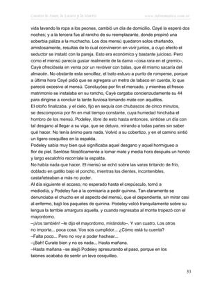 Cuentos de Amor, de Locura y de Muerte                   www.infotematica.com.ar

vida lavando la ropa a los peones, cambió un día de domicilio. Cayé la esperó dos
noches; y a la tercera fue al rancho de su reemplazante, donde propinó una
soberbia paliza a la muchacha. Los dos mensú quedaron solos charlando,
amistosamente, resultas de lo cual convinieron en vivir juntos, a cuyo efecto el
seductor se instaló con la pareja. Esto era económico y bastante juicioso. Pero
como el mensú parecía gustar realmente de la dama –cosa rara en el gremio–,
Cayé ofreciósela en venta por un revólver con balas, que él mismo sacaría del
almacén. No obstante esta sencillez, el trato estuvo a punto de romperse, porque
a última hora Cayé pidió que se agregara un metro de tabaco en cuerda, lo que
pareció excesivo al mensú. Concluyóse por fin el mercado, y mientras el fresco
matrimonio se instalaba en su rancho, Cayé cargaba concienzudamente su 44
para dirigirse a concluir la tarde lluviosa tomando mate con aquéllos.
El otoño finalizaba, y el cielo, fijo en sequía con chubascos de cinco minutos,
se descomponía por fin en mal tiempo constante, cuya humedad hinchaba el
hombro de los mensú. Podeley, libre de esto hasta entonces, sintióse un día con
tal desgano al llegar a su viga, que se detuvo, mirando a todas partes sin saber
qué hacer. No tenía ánimo para nada. Volvió a su cobertizo, y en el camino sintió
un ligero cosquilleo en la espalda.
Podeley sabía muy bien qué significaba aquel desgano y aquel hormigueo a
flor de piel. Sentóse filosóficamente a tomar mate y media hora después un hondo
y largo escalofrío recorríale la espalda.
No había nada que hacer. El mensú se echó sobre las varas tiritando de frío,
doblado en gatillo bajo el poncho, mientras los dientes, incontenibles,
castañeteaban a más no poder.
Al día siguiente el acceso, no esperado hasta el crepúsculo, tornó a
mediodía, y Podeley fue a la comisaría a pedir quinina. Tan claramente se
denunciaba el chucho en el aspecto del mensú, que el dependiente, sin mirar casi
al enfermo, bajó los paquetes de quinina. Podeley volcó tranquilamente sobre su
lengua la terrible amargura aquella, y cuando regresaba al monte tropezó con el
mayordomo.
–¡Vos también! –le dijo el mayordomo, mirándolo–. Y van cuatro. Los otros
no importa... poca cosa. Vos sos cumplidor... ¿Cómo está tu cuenta?
–Falta poco... Pero no voy a poder hachear...
–¡Bah! Curate bien y no es nada... Hasta mañana.
–Hasta mañana –se alejó Podeley apresurando el paso, porque en los
talones acababa de sentir un leve cosquilleo.


                                                                               53
 