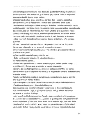Cuentos de Amor, de Locura y de Muerte                  www.infotematica.com.ar

El tercer ataque comenzó una hora después, quedando Podeley desplomado
en una profunda falta de fuerzas, y la mirada fija y opaca, como si no pudiera
alcanzar más allá de uno o dos metros.
El descanso absoluto a que se entregó por tres días –bálsamo específico
para el mensú, por lo inesperado–, no hizo sino convertirle en un bulto
castañeteante y arrebujado sobre un raigón. Podeley, cuya fiebre anterior había
tenido honrado y periódico ritmo, no presagió nada bueno para él de esa galopada
de accesos, casi sin intermitencia. Hay fiebre y fiebre. Si la quinina no había
cortado a ras el segundo ataque, era inútil que se quedara allá arriba, a morir
hecho un ovillo en cualquier recodo de picada. Y bajó de nuevo al almacén.
–¡Otra vez, vos! –lo recibió el mayordomo. Eso no anda bien... ¿No tomaste
quinina?
–Tomé... no me hallo con esta fiebre... No puedo con mi hacha. Si querés
darme para mi pasaje, te voy a cumplir en cuanto me sane...
El mayordomo contempló aquella ruina, y no estimó en gran cosa la vida que
quedaba en su peón.
–¿Cómo está tu cuenta? –preguntó otra vez.
–Debo veinte pesos todavía... El sábado entregué...
Me hallo enfermo grande...
–Sabés bien que mientras tu cuenta no esté pagada, debés quedar. Abajo...
te podés morir. Curate aquí, y arreglás tu cuenta enseguida.
¿Curarse de una fiebre perniciosa, allí donde se la adquirió? No, por cierto;
pero el mensú que se va puede no volver, y el mayordomo prefería hombre muerto
a deudor lejano.
Podeley jamás había dejado de cumplir nada, única altanería que se permite
ante su patrón un mensú de talla.
–¡No me importa que hayas dejado o no de cumplir! –replicó el mayordomo–.
¡Pagá tu cuenta primero, y después hablaremos!
Esta injusticia para con él creó lógica y velozmente el deseo del desquite.
Fue a instalarse con Cayé, cuyo espíritu conocía bien, y ambos decidieron
escaparse el próximo domingo.
–¡Ahí tenés! –gritó el mayordomo a Podeley esa misma tarde al cruzarse con
él–. Anoche se han escapado tres... ¿Eso es lo que te gusta, no? ¡Esos también
eran cumplidores! ¡Como vos! ¡Pero antes vas a reventar aquí, que salir de la
planchada! ¡Y mucho cuidado, vos y todos los que están oyendo! ¡Ya saben!
La decisión de huir y sus peligros –para los que el mensú necesita todas sus


                                                                             54
 