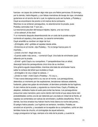 Cuentos de Amor, de Locura y de Muerte                     www.infotematica.com.ar

fuerzas– es capaz de contener algo más que una fiebre perniciosa. El domingo,
por lo demás, había llegado; y con falsas maniobras de lavaje de ropa, simulados
guitarreos en el rancho de tal o cual, la vigilancia pudo ser burlada, y Podeley y
Cayé se encontraron de pronto a mil metros de la comisaría.
Mientras no se sintieran perseguidos, no abandonarían la picada, pues
Podeley caminaba mal. Y aún así...
La resonancia peculiar del bosque trájoles, lejana, una voz ronca:
–¡A la cabeza! ¡A los dos!
Y un momento después desembocando de un codo de la picada surgían
corriendo el capataz y tres peones. La cacería comenzaba.
Cayé amartilló su revólver sin dejar de huir.
–¡Entregáte, añá! –gritóles el capataz desde atrás.
–Entremos en el monte –dijo Podeley–. Yo no tengo fuerza para mi
machete...
–¡Volvé o te tiro! –llegó otra voz.
–Cuando estén más cerca... –comenzó Cayé. Una bala de winchester pasó
silbando por la picada.
–¡Entrá! –gritó Cayé a su compañero. Y parapetándose tras un árbol,
descargó hacia los perseguidores cinco tiros de su revólver.
Una gritería aguda respondióles, mientras otra bala de winchester hacía
saltar la corteza del árbol que ocultaba a Cayé.
–¡Entregáte o te voy a dejar la cabeza...!
–¡Andá no más! –instó Cayé a Podeley–. Yo voy a...
Y tras nueva descarga entró a su vez en el monte. Los perseguidores,
detenidos un momento por las explosiones, lanzáronse rabiosos adelante,
fusilando, golpe tras golpe de winchester, el derrotero probable de los fugitivos.
A cien metros de la picada, y siguiendo su misma línea, Cayé y Podeley se
alejaban, doblados hasta el suelo para evitar las lianas. Los perseguidores
presumían esta maniobra; pero como dentro del monte el que ataca tiene cien
probabilidades contra una de ser detenido por una bala en mitad de la frente, el
capataz se contentaba con salvas de winchester y aullidos desafiantes. Por lo
demás, los tiros errados hoy habían hecho lindo blanco la noche del jueves...
El peligro había pasado. Los fugitivos se sentaron, rendidos. Podeley se
envolvió en el poncho, y recostado en la espalda de su compañero, sufrió en dos
terribles horas de chucho, el contragolpe de aquel esfuerzo.
Luego prosiguieron la fuga, siempre a la vista de la picada, y cuando la


                                                                                 55
 