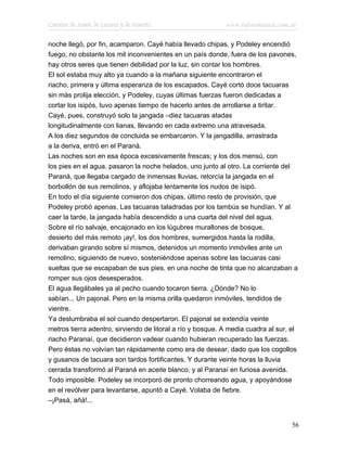 Cuentos de Amor, de Locura y de Muerte                      www.infotematica.com.ar

noche llegó, por fin, acamparon. Cayé había llevado chipas, y Podeley encendió
fuego, no obstante los mil inconvenientes en un país donde, fuera de los pavones,
hay otros seres que tienen debilidad por la luz, sin contar los hombres.
El sol estaba muy alto ya cuando a la mañana siguiente encontraron el
riacho, primera y última esperanza de los escapados. Cayé cortó doce tacuaras
sin más prolija elección, y Podeley, cuyas últimas fuerzas fueron dedicadas a
cortar los isipós, tuvo apenas tiempo de hacerlo antes de arrollarse a tiritar.
Cayé, pues, construyó solo la jangada –diez tacuaras atadas
longitudinalmente con lianas, llevando en cada extremo una atravesada.
A los diez segundos de concluida se embarcaron. Y la jangadilla, arrastrada
a la deriva, entró en el Paraná.
Las noches son en esa época excesivamente frescas; y los dos mensú, con
los pies en el agua, pasaron la noche helados, uno junto al otro. La corriente del
Paraná, que llegaba cargado de inmensas lluvias, retorcía la jangada en el
borbollón de sus remolinos, y aflojaba lentamente los nudos de isipó.
En todo el día siguiente comieron dos chipas, último resto de provisión, que
Podeley probó apenas. Las tacuaras taladradas por los tambús se hundían. Y al
caer la tarde, la jangada había descendido a una cuarta del nivel del agua.
Sobre el río salvaje, encajonado en los lúgubres murallones de bosque,
desierto del más remoto ¡ay!, los dos hombres, sumergidos hasta la rodilla,
derivaban girando sobre sí mismos, detenidos un momento inmóviles ante un
remolino, siguiendo de nuevo, sosteniéndose apenas sobre las tacuaras casi
sueltas que se escapaban de sus pies, en una noche de tinta que no alcanzaban a
romper sus ojos desesperados.
El agua llegábales ya al pecho cuando tocaron tierra. ¿Dónde? No lo
sabían... Un pajonal. Pero en la misma orilla quedaron inmóviles, tendidos de
vientre.
Ya deslumbraba el sol cuando despertaron. El pajonal se extendía veinte
metros tierra adentro, sirviendo de litoral a río y bosque. A media cuadra al sur, el
riacho Paranaí, que decidieron vadear cuando hubieran recuperado las fuerzas.
Pero éstas no volvían tan rápidamente como era de desear, dado que los cogollos
y gusanos de tacuara son tardos fortificantes. Y durante veinte horas la lluvia
cerrada transformó al Paraná en aceite blanco, y al Paranaí en furiosa avenida.
Todo imposible. Podeley se incorporó de pronto chorreando agua, y apoyándose
en el revólver para levantarse, apuntó a Cayé. Volaba de fiebre.
–¡Pasá, añá!...


                                                                                   56
 