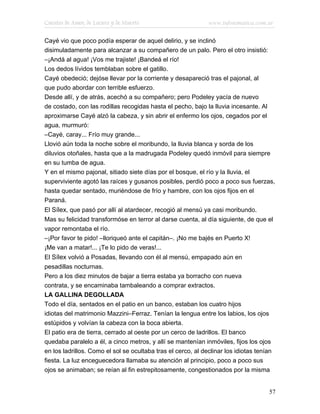 Cuentos de Amor, de Locura y de Muerte                        www.infotematica.com.ar

Cayé vio que poco podía esperar de aquel delirio, y se inclinó
disimuladamente para alcanzar a su compañero de un palo. Pero el otro insistió:
–¡Andá al agua! ¡Vos me trajiste! ¡Bandeá el río!
Los dedos lívidos temblaban sobre el gatillo.
Cayé obedeció; dejóse llevar por la corriente y desapareció tras el pajonal, al
que pudo abordar con terrible esfuerzo.
Desde allí, y de atrás, acechó a su compañero; pero Podeley yacía de nuevo
de costado, con las rodillas recogidas hasta el pecho, bajo la lluvia incesante. Al
aproximarse Cayé alzó la cabeza, y sin abrir el enfermo los ojos, cegados por el
agua, murmuró:
–Cayé, caray... Frío muy grande...
Llovió aún toda la noche sobre el moribundo, la lluvia blanca y sorda de los
diluvios otoñales, hasta que a la madrugada Podeley quedó inmóvil para siempre
en su tumba de agua.
Y en el mismo pajonal, sitiado siete días por el bosque, el río y la lluvia, el
superviviente agotó las raíces y gusanos posibles, perdió poco a poco sus fuerzas,
hasta quedar sentado, muriéndose de frío y hambre, con los ojos fijos en el
Paraná.
El Sílex, que pasó por allí al atardecer, recogió al mensú ya casi moribundo.
Mas su felicidad transformóse en terror al darse cuenta, al día siguiente, de que el
vapor remontaba el río.
–¡Por favor te pido! –lloriqueó ante el capitán–. ¡No me bajés en Puerto X!
¡Me van a matar!... ¡Te lo pido de veras!...
El Sílex volvió a Posadas, llevando con él al mensú, empapado aún en
pesadillas nocturnas.
Pero a los diez minutos de bajar a tierra estaba ya borracho con nueva
contrata, y se encaminaba tambaleando a comprar extractos.
LA GALLINA DEGOLLADA
Todo el día, sentados en el patio en un banco, estaban los cuatro hijos
idiotas del matrimonio Mazzini–Ferraz. Tenían la lengua entre los labios, los ojos
estúpidos y volvían la cabeza con la boca abierta.
El patio era de tierra, cerrado al oeste por un cerco de ladrillos. El banco
quedaba paralelo a él, a cinco metros, y allí se mantenían inmóviles, fijos los ojos
en los ladrillos. Como el sol se ocultaba tras el cerco, al declinar los idiotas tenían
fiesta. La luz enceguecedora llamaba su atención al principio, poco a poco sus
ojos se animaban; se reían al fin estrepitosamente, congestionados por la misma


                                                                                      57
 