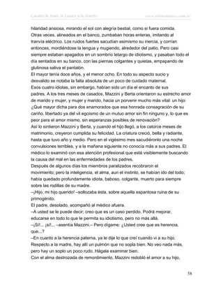 Cuentos de Amor, de Locura y de Muerte                     www.infotematica.com.ar

hilaridad ansiosa, mirando el sol con alegría bestial, como si fuera comida.
Otras veces, alineados en el banco, zumbaban horas enteras, imitando al
tranvía eléctrico. Los ruidos fuertes sacudían asimismo su inercia, y corrían
entonces, mordiéndose la lengua y mugiendo, alrededor del patio. Pero casi
siempre estaban apagados en un sombrío letargo de idiotismo, y pasaban todo el
día sentados en su banco, con las piernas colgantes y quietas, empapando de
glutinosa saliva el pantalón.
El mayor tenía doce años, y el menor ocho. En todo su aspecto sucio y
desvalido se notaba la falta absoluta de un poco de cuidado maternal.
Esos cuatro idiotas, sin embargo, habían sido un día el encanto de sus
padres. A los tres meses de casados, Mazzini y Berta orientaron su estrecho amor
de marido y mujer, y mujer y marido, hacia un porvenir mucho más vital: un hijo:
¿Qué mayor dicha para dos enamorados que esa honrada consagración de su
cariño, libertado ya del vil egoísmo de un mutuo amor sin fin ninguno y, lo que es
peor para el amor mismo, sin esperanzas posibles de renovación?
Así lo sintieron Mazzini y Berta, y cuando el hijo llegó, a los catorce meses de
matrimonio, creyeron cumplida su felicidad. La criatura creció, bella y radiante,
hasta que tuvo año y medio. Pero en el vigésimo mes sacudiéronlo una noche
convulsiones terribles, y a la mañana siguiente no conocía más a sus padres. El
médico lo examinó con esa atención profesional que está visiblemente buscando
la causa del mal en las enfermedades de los padres.
Después de algunos días los miembros paralizados recobraron el
movimiento; pero la inteligencia, el alma, aun el instinto, se habían ido del todo;
había quedado profundamente idiota, baboso, colgante, muerto para siempre
sobre las rodillas de su madre.
–¡Hijo, mi hijo querido! –sollozaba ésta, sobre aquella espantosa ruina de su
primogénito.
El padre, desolado, acompañó al médico afuera.
–A usted se le puede decir; creo que es un caso perdido. Podrá mejorar,
educarse en todo lo que le permita su idiotismo, pero no más allá.
–¡Sí!... ¡sí!... –asentía Mazzini.– Pero dígame: ¿Usted cree que es herencia,
que...?
–En cuanto a la herencia paterna, ya le dije lo que creí cuando vi a su hijo.
Respecto a la madre, hay allí un pulmón que no sopla bien. No veo nada más,
pero hay un soplo un poco rudo. Hágala examinar bien.
Con el alma destrozada de remordimiento, Mazzini redobló el amor a su hijo,


                                                                                 58
 