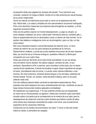 Cuentos de Amor, de Locura y de Muerte                      www.infotematica.com.ar

el pequeño idiota que pagaba los excesos del abuelo. Tuvo asimismo que
consolar, sostener sin tregua a Berta, herida en lo más profundo por aquel fracaso
de su joven maternidad.
Como es natural, el matrimonio puso todo su amor en la esperanza de otro
hijo. Nació éste, y su salud y limpidez de risa reencendieron el porvenir extinguido.
Pero a los dieciocho meses las convulsiones del primogénito se repetian, y al día
siguiente amanecía idiota.
Esta vez los padres cayeron en honda desesperación. ¡Luego su sangre, su
amor estaban malditos! ¡Su amor, sobre todo! Veintiocho años él, veintidós ella, y
toda su apasionada ternura no alcanzaba a crear un átomo de vida normal. Ya no
pedían más belleza e inteligencia como en el primogénito; ¡pero un hijo, un hijo
como todos!
Del nuevo desastre brotaron nuevas llamaradas de dolorido amor, un loco
anhelo de redimir de una vez para siempre la santidad de su ternura.
Sobrevinieron mellizos, y punto por punto repitióse el proceso de los dos mayores.
Mas, por encima de su inmensa amargura, quedaba a Mazzini y Berta gran
compasión por sus cuatro hijos.
Hubo que arrancar del limbo de la más honda animalidad, no ya sus almas,
sino el instinto mismo abolido. No sabían deglutir, cambiar de sitio, ni aun
sentarse. Aprendieron al fin a caminar, pero chocaban contra todo, por no darse
cuenta de los obstáculos. Cuando los lavaban mugían hasta inyectarse de sangre
el rostro. Animábanse sólo al comer, o cuando veían colores brillantes u oían
truenos. Se reían entonces, echando afuera lengua y ríos de baba, radiantes de
frenesí bestial. Tenían, en cambio, cierta facultad imitativa; pero no se pudo
obtener nada más.
Con los mellizos pareció haber concluido la aterradora descendencia. Pero
pasados tres años desearon de nuevo ardientemente otro hijo, confiando en que el
largo tiempo transcurrido hubiera aplacado a la fatalidad.
No satisfacían sus esperanzas. Y en ese ardiente anhelo que se exasperaba,
en razón de su infructuosidad, se agriaron. Hasta ese momento cada cual había
tomado sobre sí la parte que le correspondía en la miseria de sus hijos; pero la
desesperanza de redención ante las cuatro bestias que habían nacido de ellos,
echó afuera esa imperiosa necesidad de culpar a los otros, que es patrimonio
específico de los corazones inferiores.
Iniciáronse con el cambio de pronombres: tus hijos. Y como a más del insulto
había la insidia, la atmósfera se cargaba.


                                                                                  59
 